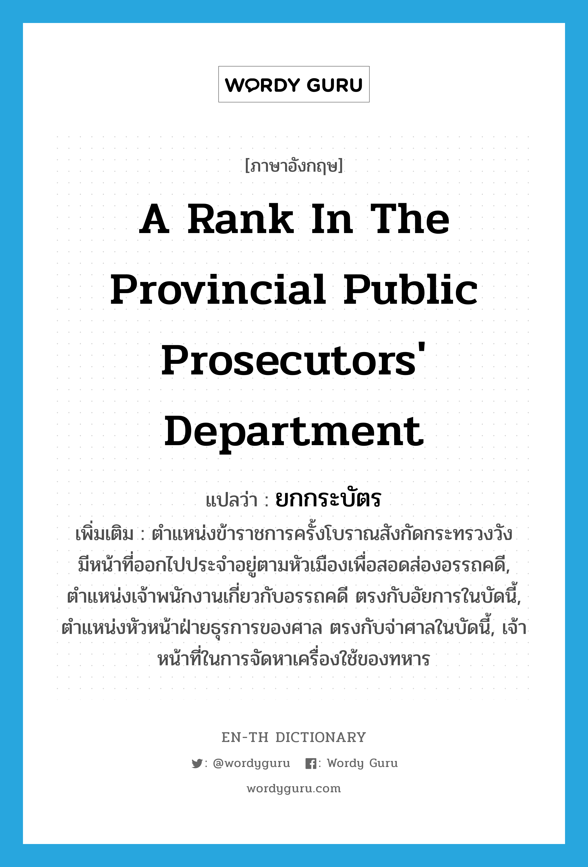 a rank in the provincial Public prosecutors&#39; Department แปลว่า?, คำศัพท์ภาษาอังกฤษ a rank in the provincial Public prosecutors&#39; Department แปลว่า ยกกระบัตร ประเภท N เพิ่มเติม ตำแหน่งข้าราชการครั้งโบราณสังกัดกระทรวงวัง มีหน้าที่ออกไปประจำอยู่ตามหัวเมืองเพื่อสอดส่องอรรถคดี, ตำแหน่งเจ้าพนักงานเกี่ยวกับอรรถคดี ตรงกับอัยการในบัดนี้, ตำแหน่งหัวหน้าฝ่ายธุรการของศาล ตรงกับจ่าศาลในบัดนี้, เจ้าหน้าที่ในการจัดหาเครื่องใช้ของทหาร หมวด N