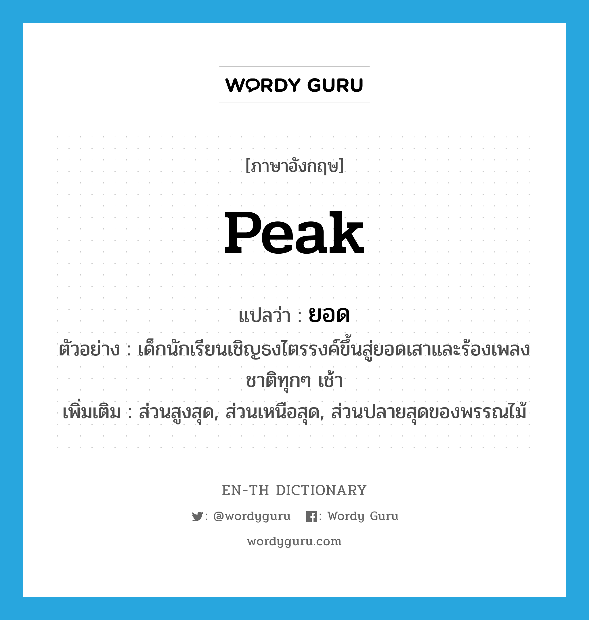 peak แปลว่า?, คำศัพท์ภาษาอังกฤษ peak แปลว่า ยอด ประเภท N ตัวอย่าง เด็กนักเรียนเชิญธงไตรรงค์ขึ้นสู่ยอดเสาและร้องเพลงชาติทุกๆ เช้า เพิ่มเติม ส่วนสูงสุด, ส่วนเหนือสุด, ส่วนปลายสุดของพรรณไม้ หมวด N