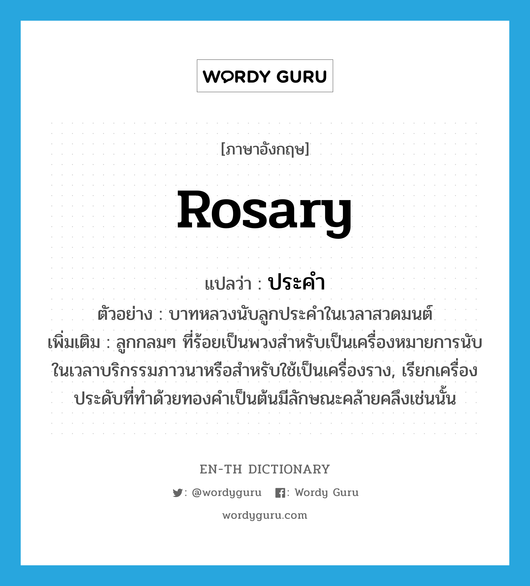 rosary แปลว่า?, คำศัพท์ภาษาอังกฤษ rosary แปลว่า ประคำ ประเภท N ตัวอย่าง บาทหลวงนับลูกประคำในเวลาสวดมนต์ เพิ่มเติม ลูกกลมๆ ที่ร้อยเป็นพวงสำหรับเป็นเครื่องหมายการนับในเวลาบริกรรมภาวนาหรือสำหรับใช้เป็นเครื่องราง, เรียกเครื่องประดับที่ทำด้วยทองคำเป็นต้นมีลักษณะคล้ายคลึงเช่นนั้น หมวด N