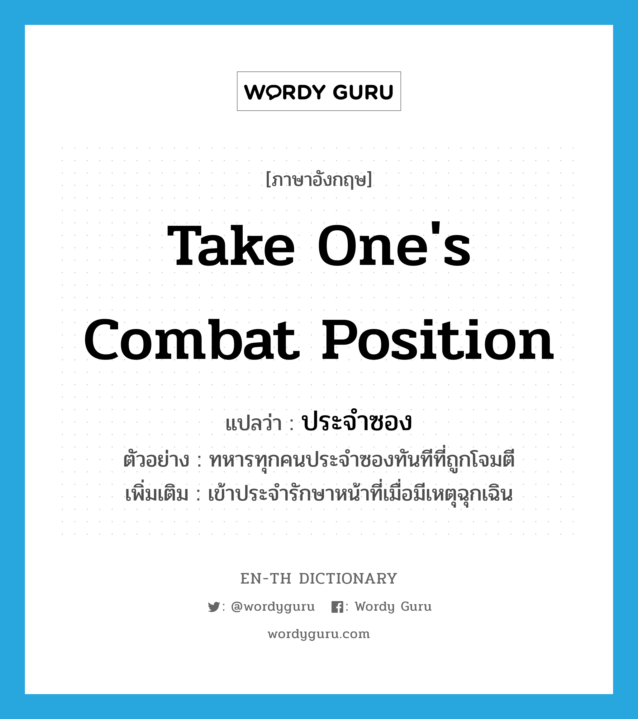 take one&#39;s combat position แปลว่า?, คำศัพท์ภาษาอังกฤษ take one&#39;s combat position แปลว่า ประจำซอง ประเภท V ตัวอย่าง ทหารทุกคนประจำซองทันทีที่ถูกโจมตี เพิ่มเติม เข้าประจำรักษาหน้าที่เมื่อมีเหตุฉุกเฉิน หมวด V