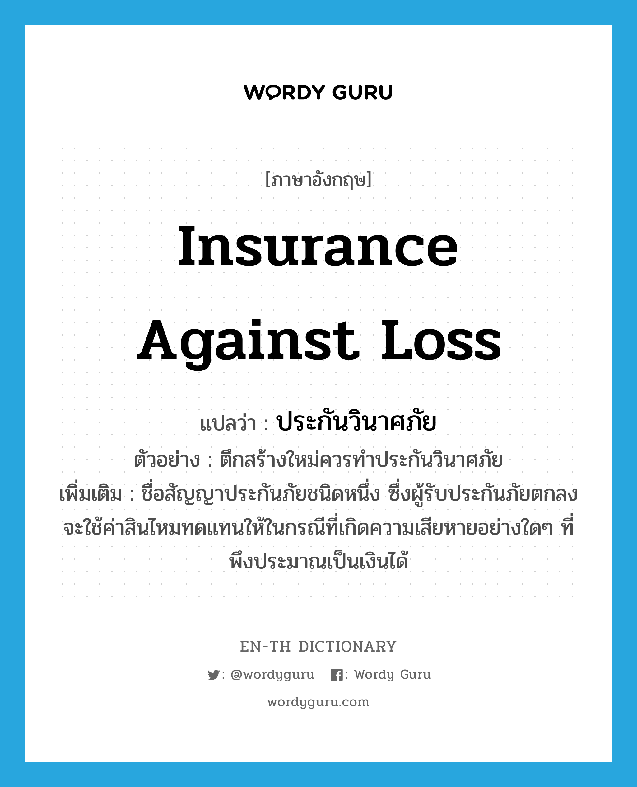 insurance against loss แปลว่า?, คำศัพท์ภาษาอังกฤษ insurance against loss แปลว่า ประกันวินาศภัย ประเภท N ตัวอย่าง ตึกสร้างใหม่ควรทำประกันวินาศภัย เพิ่มเติม ชื่อสัญญาประกันภัยชนิดหนึ่ง ซึ่งผู้รับประกันภัยตกลงจะใช้ค่าสินไหมทดแทนให้ในกรณีที่เกิดความเสียหายอย่างใดๆ ที่พึงประมาณเป็นเงินได้ หมวด N