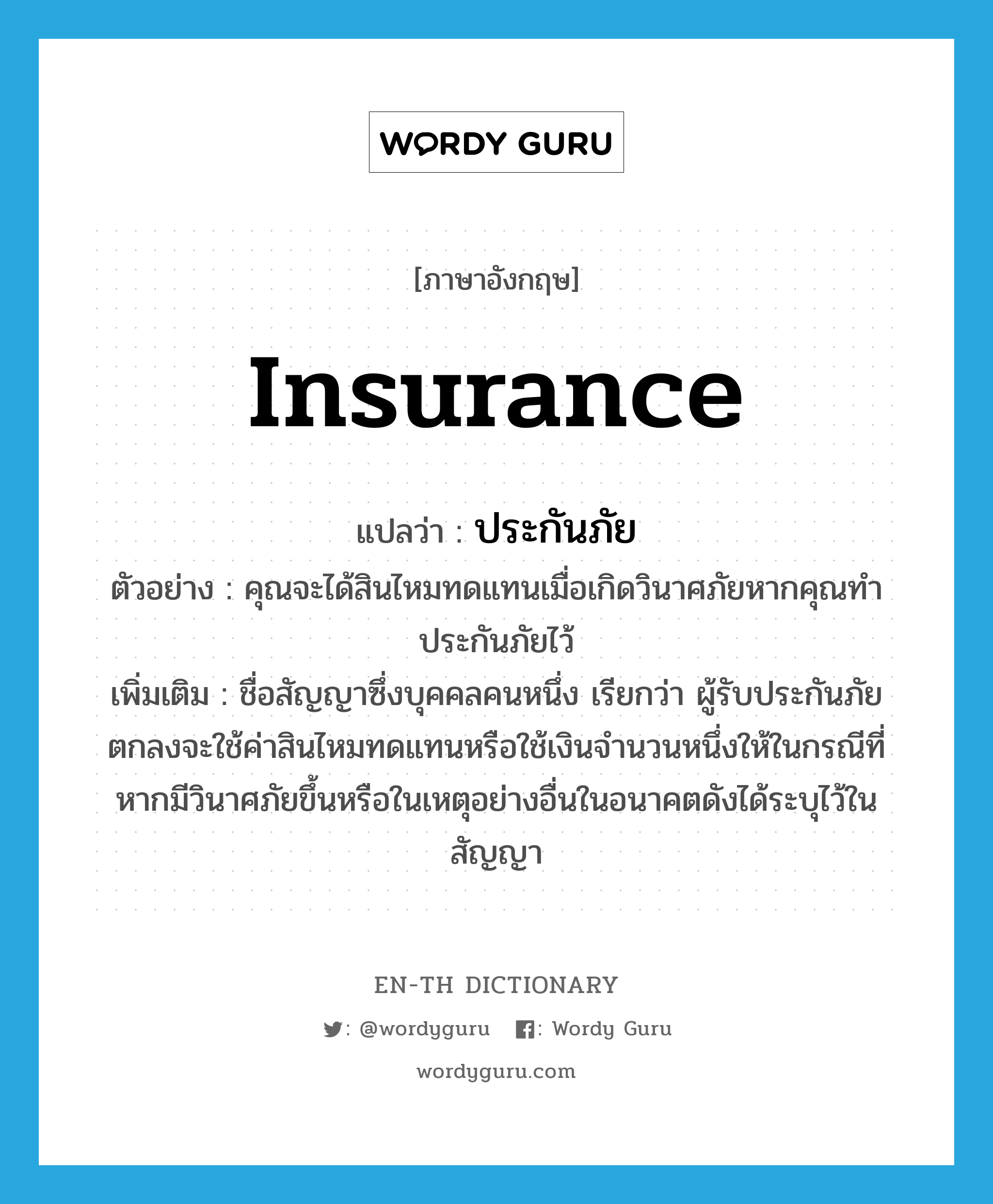 insurance แปลว่า?, คำศัพท์ภาษาอังกฤษ insurance แปลว่า ประกันภัย ประเภท N ตัวอย่าง คุณจะได้สินไหมทดแทนเมื่อเกิดวินาศภัยหากคุณทำประกันภัยไว้ เพิ่มเติม ชื่อสัญญาซึ่งบุคคลคนหนึ่ง เรียกว่า ผู้รับประกันภัย ตกลงจะใช้ค่าสินไหมทดแทนหรือใช้เงินจำนวนหนึ่งให้ในกรณีที่หากมีวินาศภัยขึ้นหรือในเหตุอย่างอื่นในอนาคตดังได้ระบุไว้ในสัญญา หมวด N