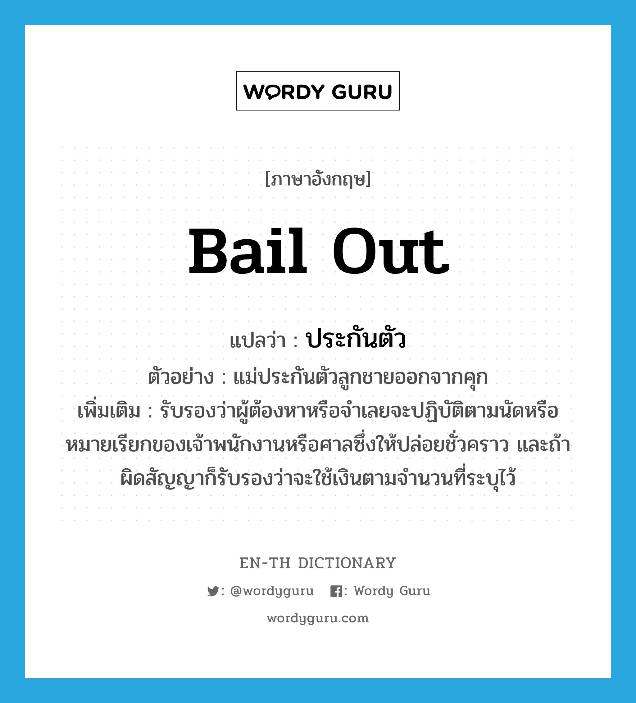 bail out แปลว่า?, คำศัพท์ภาษาอังกฤษ bail out แปลว่า ประกันตัว ประเภท V ตัวอย่าง แม่ประกันตัวลูกชายออกจากคุก เพิ่มเติม รับรองว่าผู้ต้องหาหรือจำเลยจะปฏิบัติตามนัดหรือหมายเรียกของเจ้าพนักงานหรือศาลซึ่งให้ปล่อยชั่วคราว และถ้าผิดสัญญาก็รับรองว่าจะใช้เงินตามจำนวนที่ระบุไว้ หมวด V