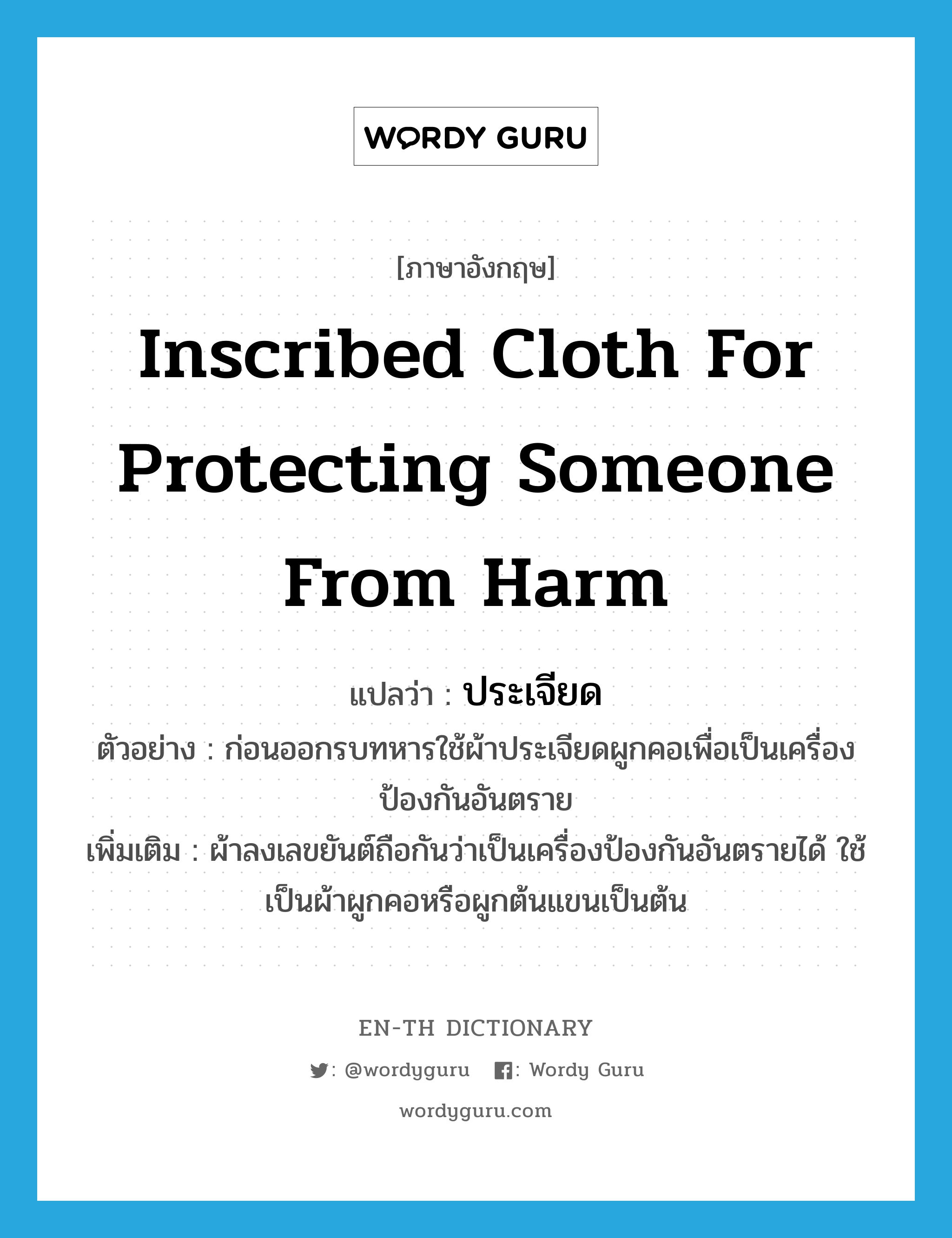 inscribed cloth for protecting someone from harm แปลว่า?, คำศัพท์ภาษาอังกฤษ inscribed cloth for protecting someone from harm แปลว่า ประเจียด ประเภท N ตัวอย่าง ก่อนออกรบทหารใช้ผ้าประเจียดผูกคอเพื่อเป็นเครื่องป้องกันอันตราย เพิ่มเติม ผ้าลงเลขยันต์ถือกันว่าเป็นเครื่องป้องกันอันตรายได้ ใช้เป็นผ้าผูกคอหรือผูกต้นแขนเป็นต้น หมวด N