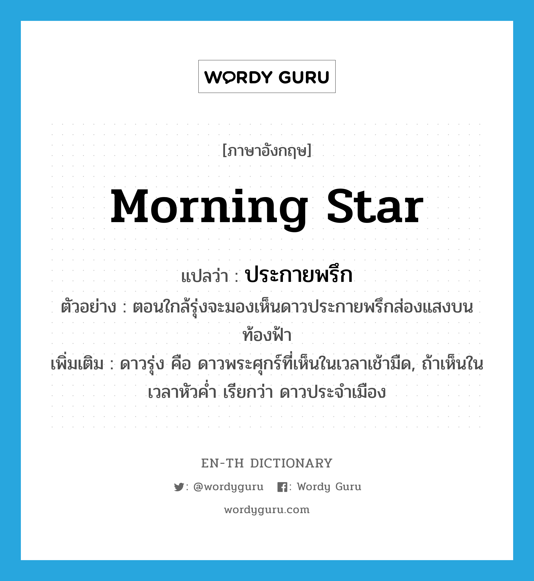 morning star แปลว่า?, คำศัพท์ภาษาอังกฤษ morning star แปลว่า ประกายพรึก ประเภท N ตัวอย่าง ตอนใกล้รุ่งจะมองเห็นดาวประกายพรึกส่องแสงบนท้องฟ้า เพิ่มเติม ดาวรุ่ง คือ ดาวพระศุกร์ที่เห็นในเวลาเช้ามืด, ถ้าเห็นในเวลาหัวค่ำ เรียกว่า ดาวประจำเมือง หมวด N