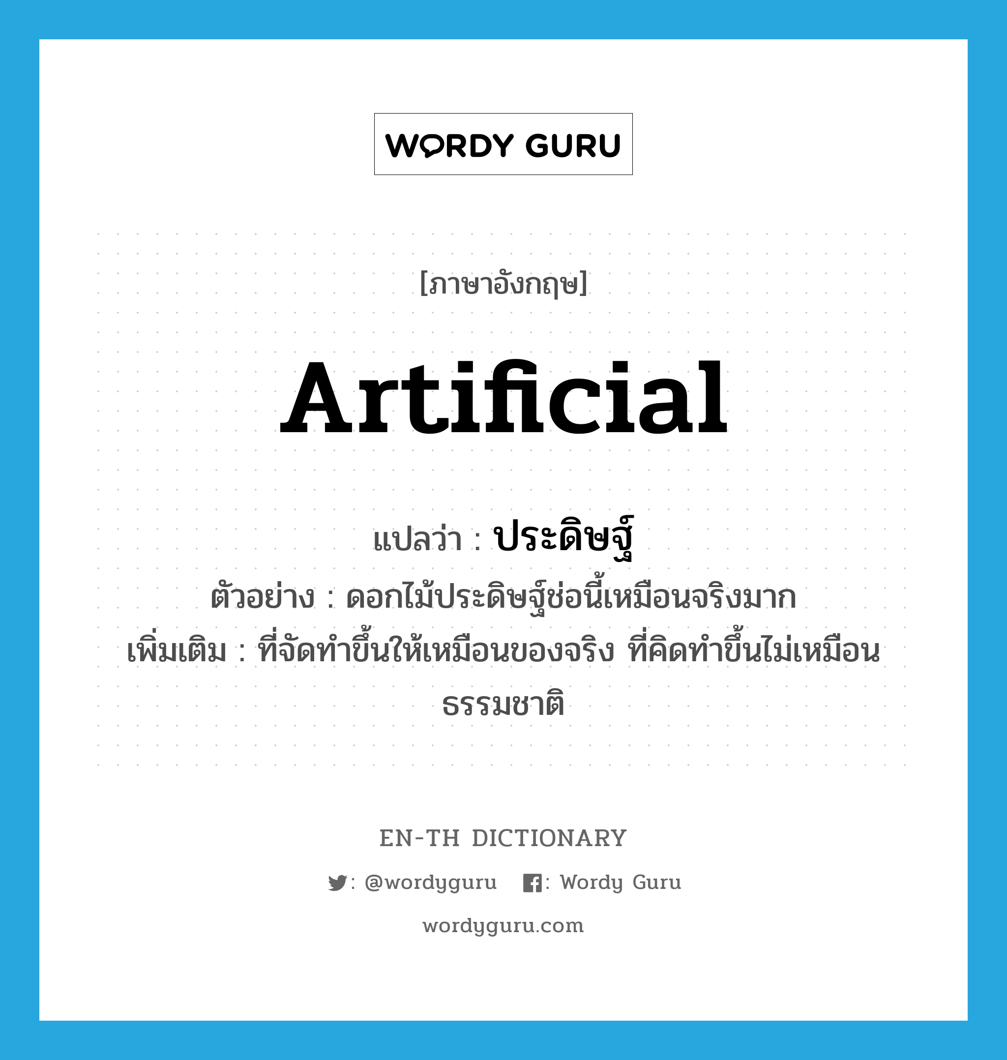 artificial แปลว่า?, คำศัพท์ภาษาอังกฤษ artificial แปลว่า ประดิษฐ์ ประเภท ADJ ตัวอย่าง ดอกไม้ประดิษฐ์ช่อนี้เหมือนจริงมาก เพิ่มเติม ที่จัดทำขึ้นให้เหมือนของจริง ที่คิดทำขึ้นไม่เหมือนธรรมชาติ หมวด ADJ