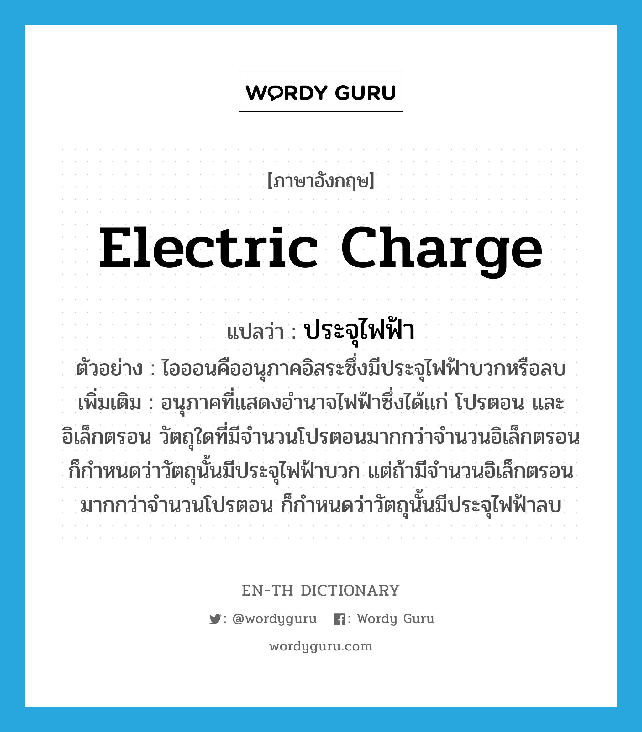 electric charge แปลว่า?, คำศัพท์ภาษาอังกฤษ electric charge แปลว่า ประจุไฟฟ้า ประเภท N ตัวอย่าง ไอออนคืออนุภาคอิสระซึ่งมีประจุไฟฟ้าบวกหรือลบ เพิ่มเติม อนุภาคที่แสดงอำนาจไฟฟ้าซึ่งได้แก่ โปรตอน และอิเล็กตรอน วัตถุใดที่มีจำนวนโปรตอนมากกว่าจำนวนอิเล็กตรอน ก็กำหนดว่าวัตถุนั้นมีประจุไฟฟ้าบวก แต่ถ้ามีจำนวนอิเล็กตรอนมากกว่าจำนวนโปรตอน ก็กำหนดว่าวัตถุนั้นมีประจุไฟฟ้าลบ หมวด N