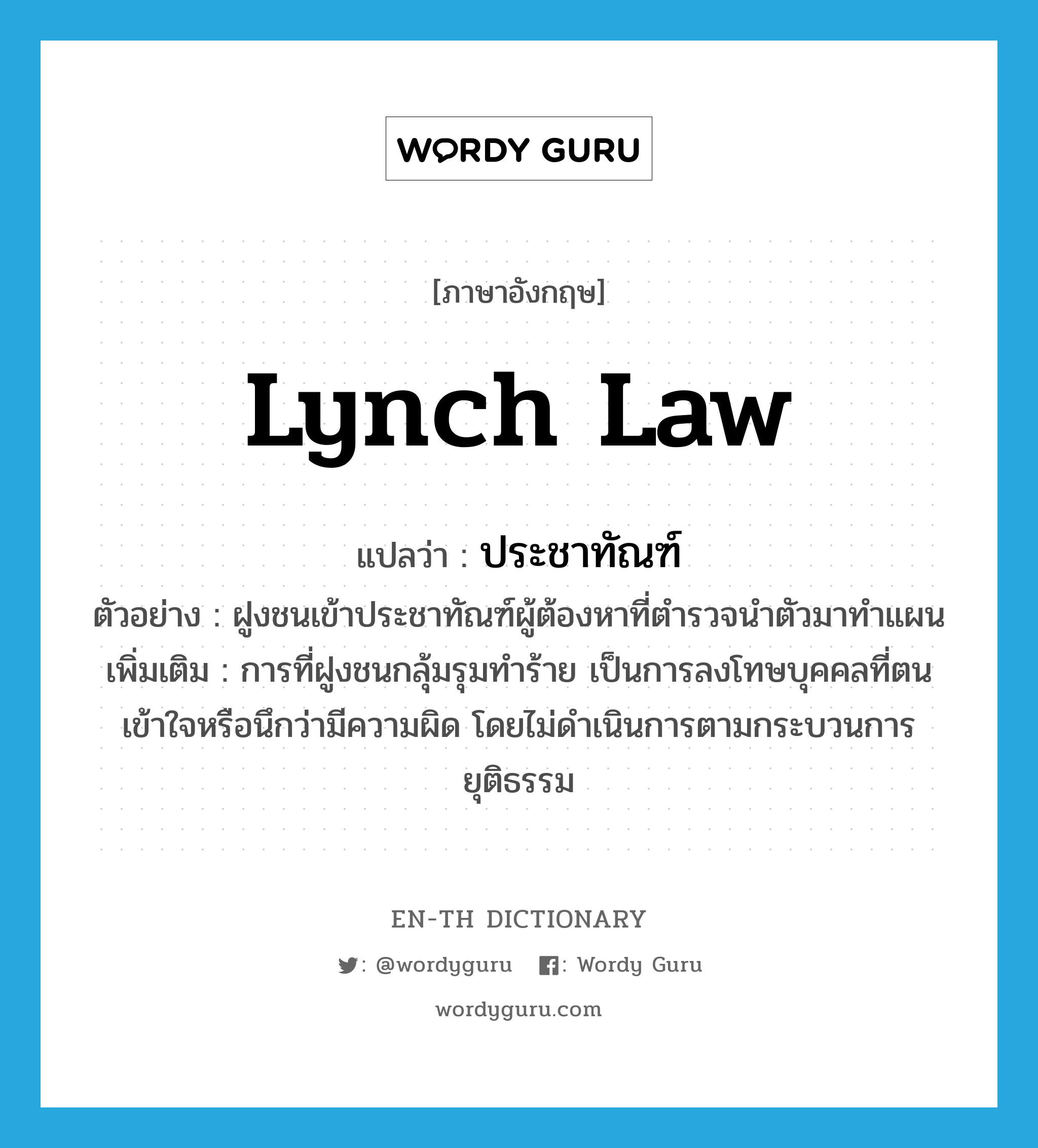 lynch law แปลว่า?, คำศัพท์ภาษาอังกฤษ lynch law แปลว่า ประชาทัณฑ์ ประเภท N ตัวอย่าง ฝูงชนเข้าประชาทัณฑ์ผู้ต้องหาที่ตำรวจนำตัวมาทำแผน เพิ่มเติม การที่ฝูงชนกลุ้มรุมทำร้าย เป็นการลงโทษบุคคลที่ตนเข้าใจหรือนึกว่ามีความผิด โดยไม่ดำเนินการตามกระบวนการยุติธรรม หมวด N