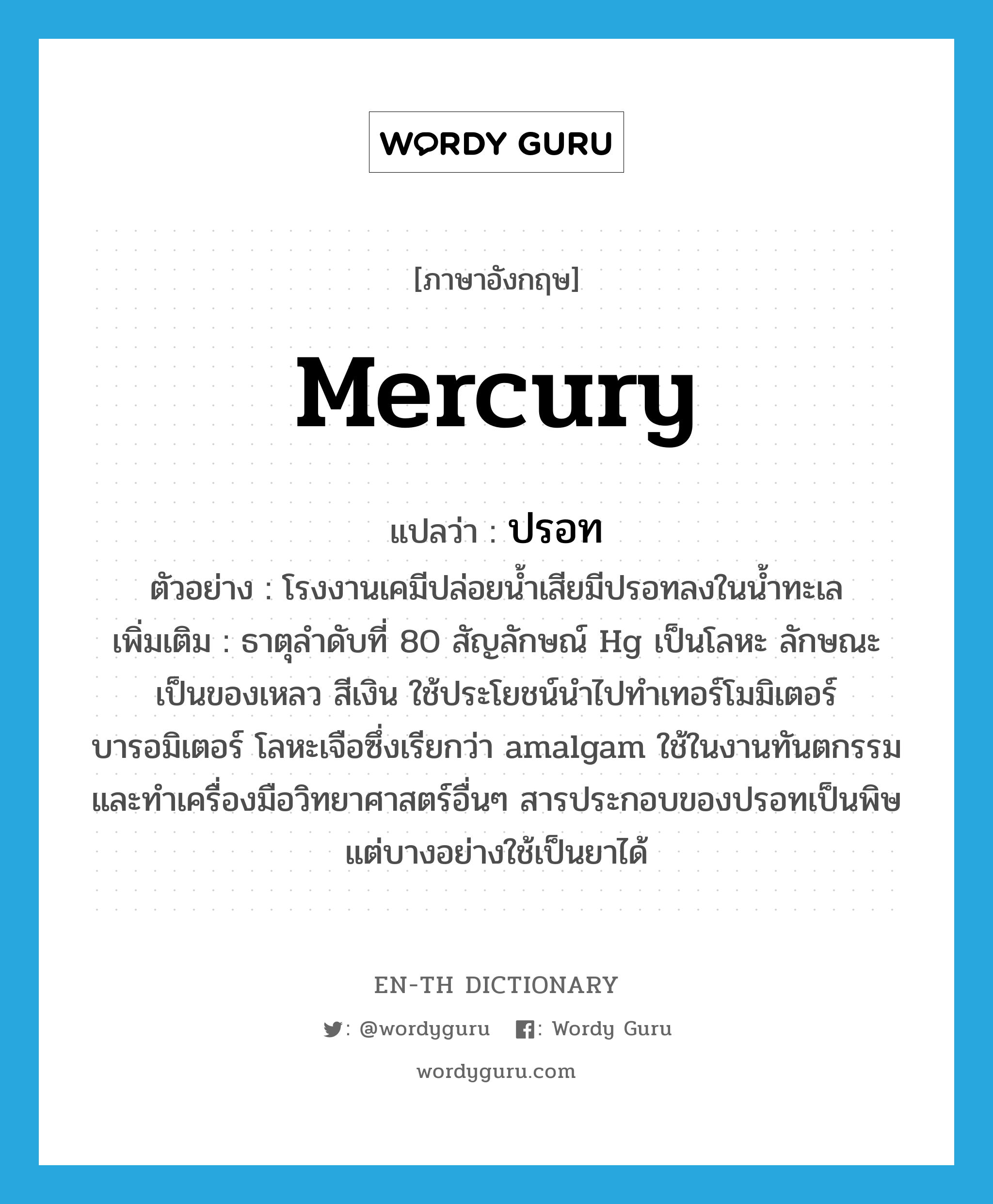 mercury แปลว่า?, คำศัพท์ภาษาอังกฤษ mercury แปลว่า ปรอท ประเภท N ตัวอย่าง โรงงานเคมีปล่อยน้ำเสียมีปรอทลงในน้ำทะเล เพิ่มเติม ธาตุลำดับที่ 80 สัญลักษณ์ Hg เป็นโลหะ ลักษณะเป็นของเหลว สีเงิน ใช้ประโยชน์นำไปทำเทอร์โมมิเตอร์ บารอมิเตอร์ โลหะเจือซึ่งเรียกว่า amalgam ใช้ในงานทันตกรรมและทำเครื่องมือวิทยาศาสตร์อื่นๆ สารประกอบของปรอทเป็นพิษ แต่บางอย่างใช้เป็นยาได้ หมวด N