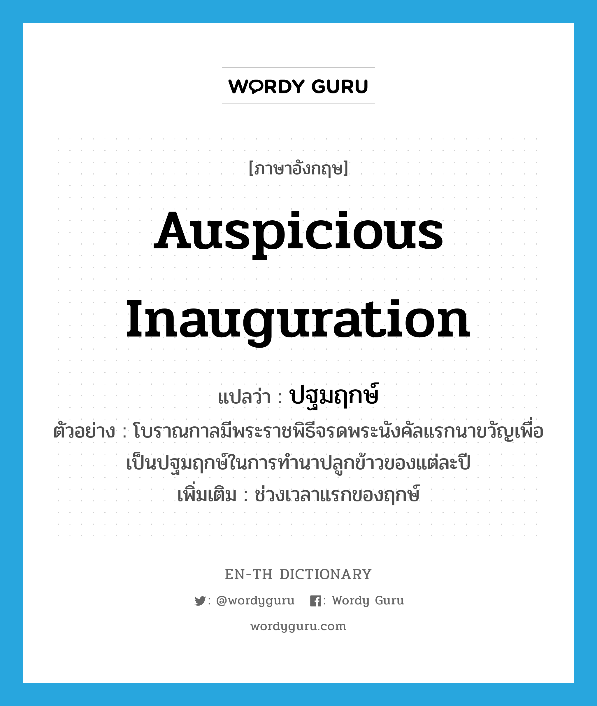 auspicious inauguration แปลว่า?, คำศัพท์ภาษาอังกฤษ auspicious inauguration แปลว่า ปฐมฤกษ์ ประเภท N ตัวอย่าง โบราณกาลมีพระราชพิธีจรดพระนังคัลแรกนาขวัญเพื่อเป็นปฐมฤกษ์ในการทำนาปลูกข้าวของแต่ละปี เพิ่มเติม ช่วงเวลาแรกของฤกษ์ หมวด N