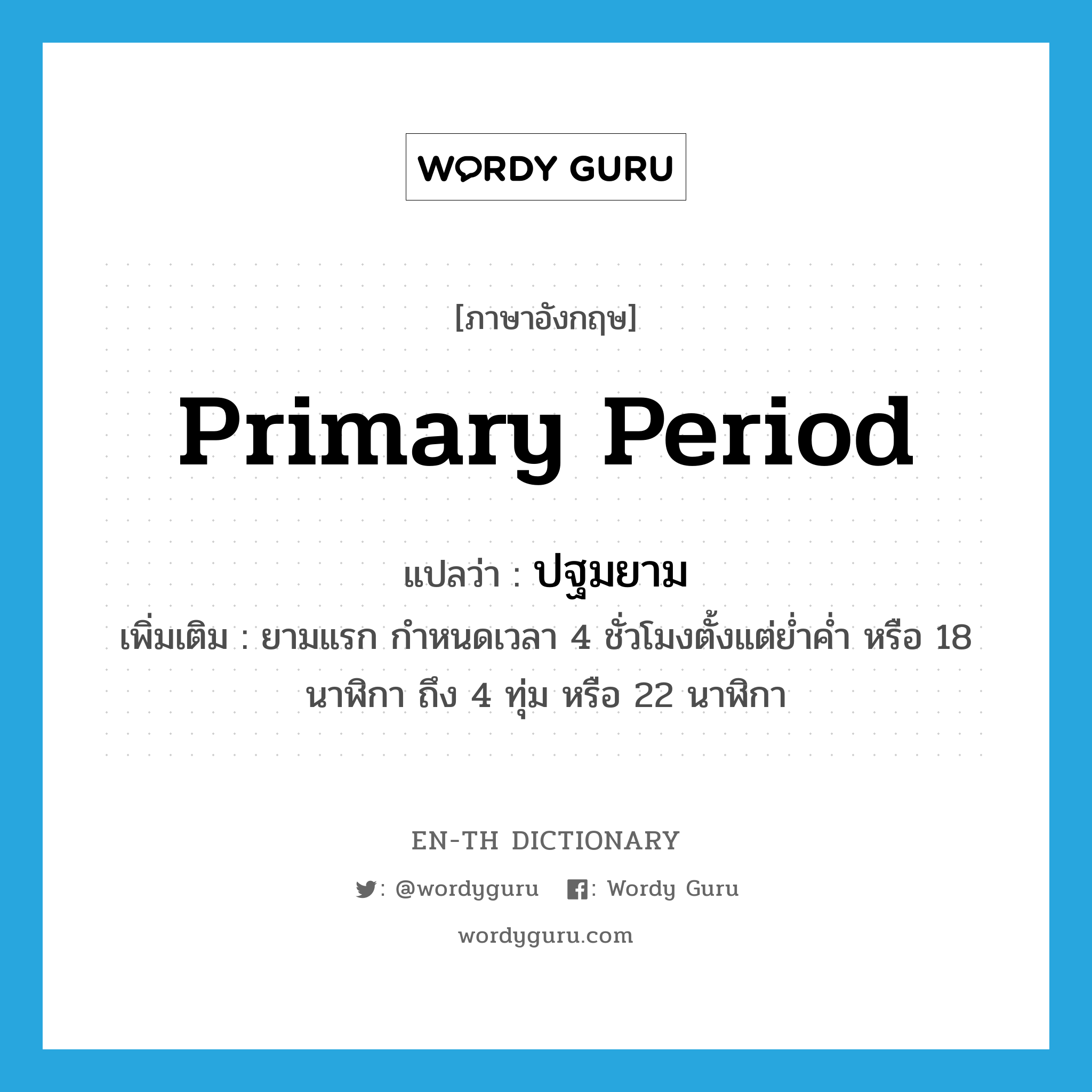 primary period แปลว่า?, คำศัพท์ภาษาอังกฤษ primary period แปลว่า ปฐมยาม ประเภท N เพิ่มเติม ยามแรก กำหนดเวลา 4 ชั่วโมงตั้งแต่ย่ำค่ำ หรือ 18 นาฬิกา ถึง 4 ทุ่ม หรือ 22 นาฬิกา หมวด N