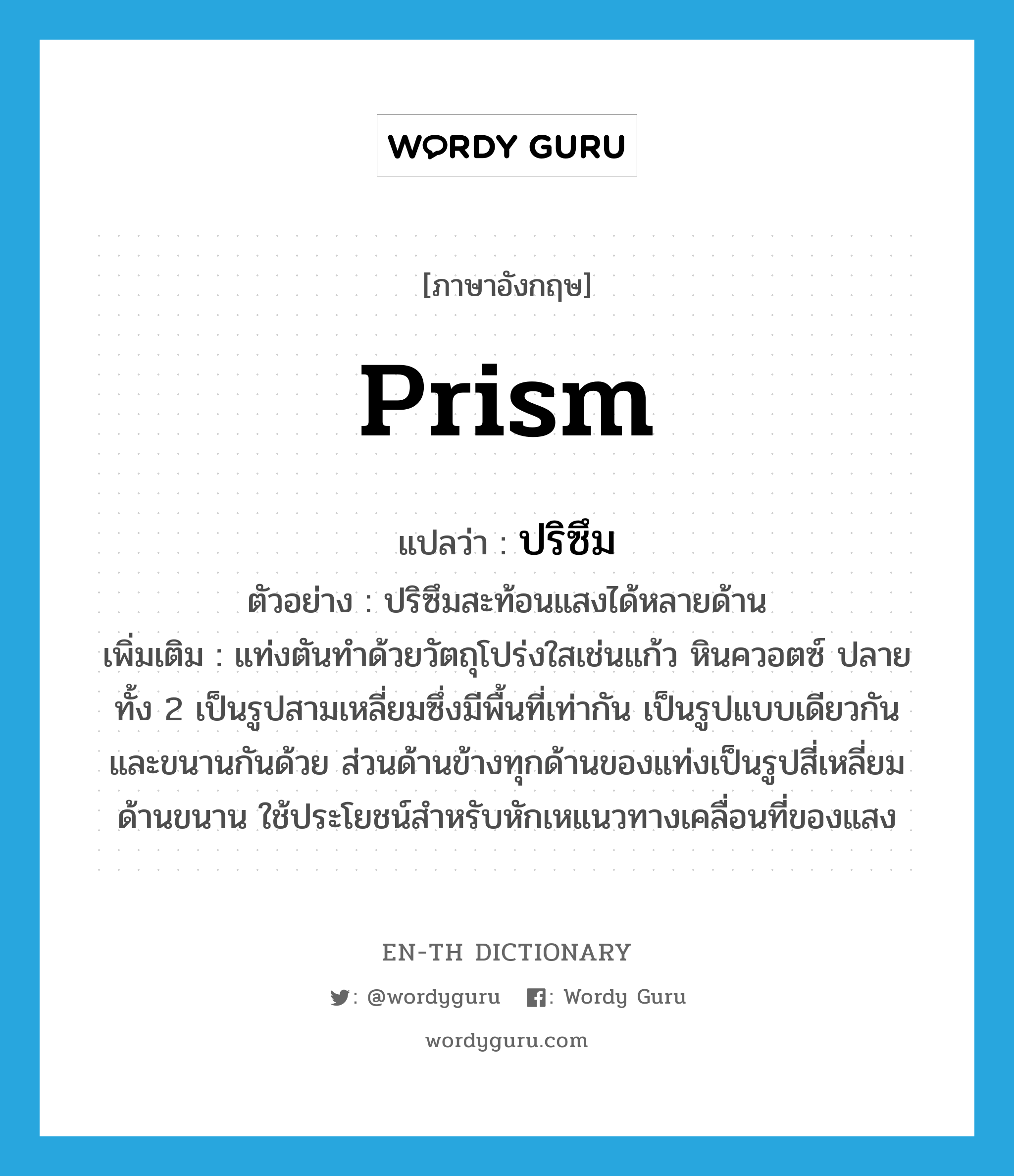 prism แปลว่า?, คำศัพท์ภาษาอังกฤษ prism แปลว่า ปริซึม ประเภท N ตัวอย่าง ปริซึมสะท้อนแสงได้หลายด้าน เพิ่มเติม แท่งตันทำด้วยวัตถุโปร่งใสเช่นแก้ว หินควอตซ์ ปลายทั้ง 2 เป็นรูปสามเหลี่ยมซึ่งมีพื้นที่เท่ากัน เป็นรูปแบบเดียวกันและขนานกันด้วย ส่วนด้านข้างทุกด้านของแท่งเป็นรูปสี่เหลี่ยมด้านขนาน ใช้ประโยชน์สำหรับหักเหแนวทางเคลื่อนที่ของแสง หมวด N