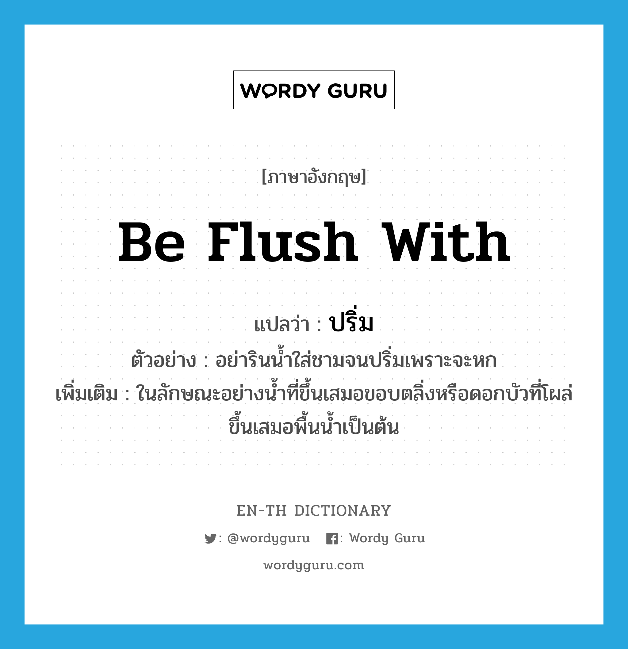 be flush with แปลว่า?, คำศัพท์ภาษาอังกฤษ be flush with แปลว่า ปริ่ม ประเภท V ตัวอย่าง อย่ารินน้ำใส่ชามจนปริ่มเพราะจะหก เพิ่มเติม ในลักษณะอย่างน้ำที่ขึ้นเสมอขอบตลิ่งหรือดอกบัวที่โผล่ขึ้นเสมอพื้นน้ำเป็นต้น หมวด V