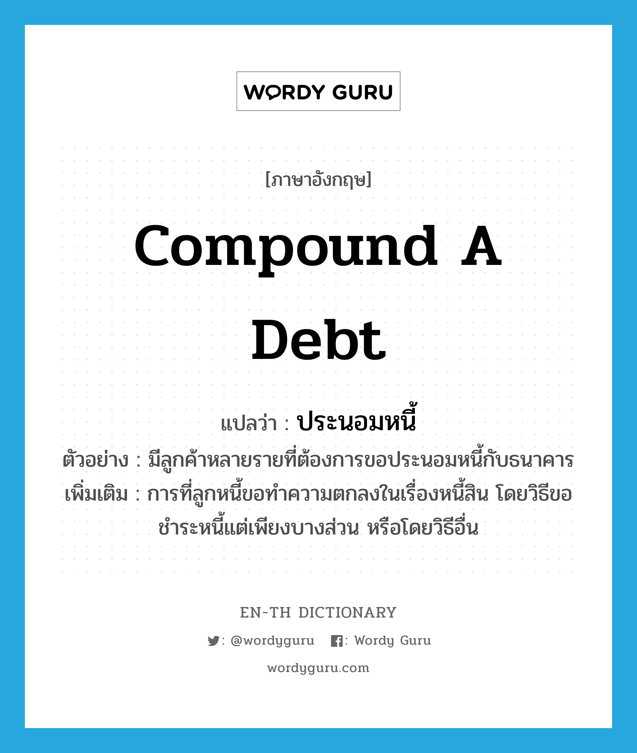 compound a debt แปลว่า?, คำศัพท์ภาษาอังกฤษ compound a debt แปลว่า ประนอมหนี้ ประเภท V ตัวอย่าง มีลูกค้าหลายรายที่ต้องการขอประนอมหนี้กับธนาคาร เพิ่มเติม การที่ลูกหนี้ขอทำความตกลงในเรื่องหนี้สิน โดยวิธีขอชำระหนี้แต่เพียงบางส่วน หรือโดยวิธีอื่น หมวด V