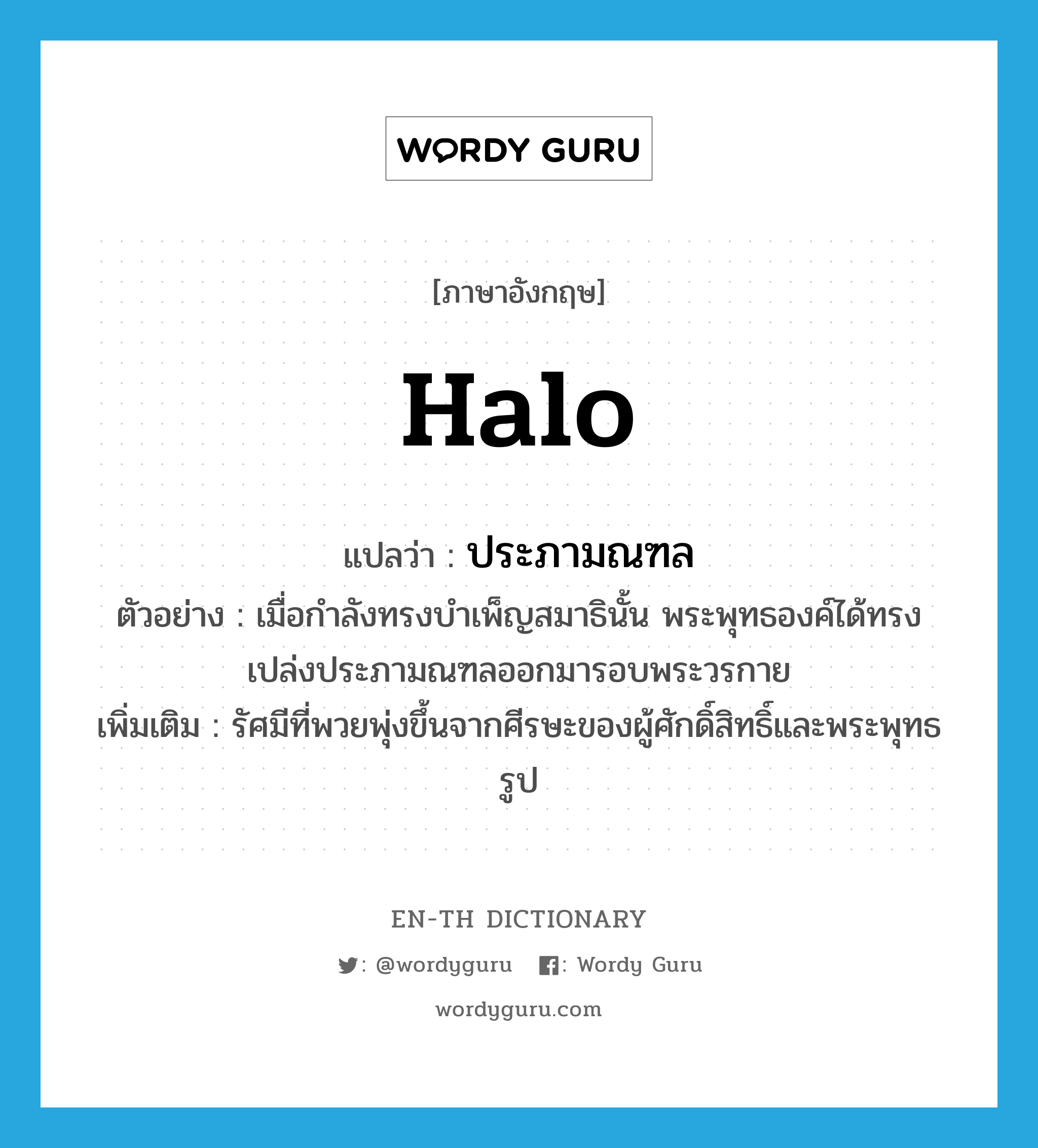 halo แปลว่า?, คำศัพท์ภาษาอังกฤษ halo แปลว่า ประภามณฑล ประเภท N ตัวอย่าง เมื่อกำลังทรงบำเพ็ญสมาธินั้น พระพุทธองค์ได้ทรงเปล่งประภามณฑลออกมารอบพระวรกาย เพิ่มเติม รัศมีที่พวยพุ่งขึ้นจากศีรษะของผู้ศักดิ์สิทธิ์และพระพุทธรูป หมวด N