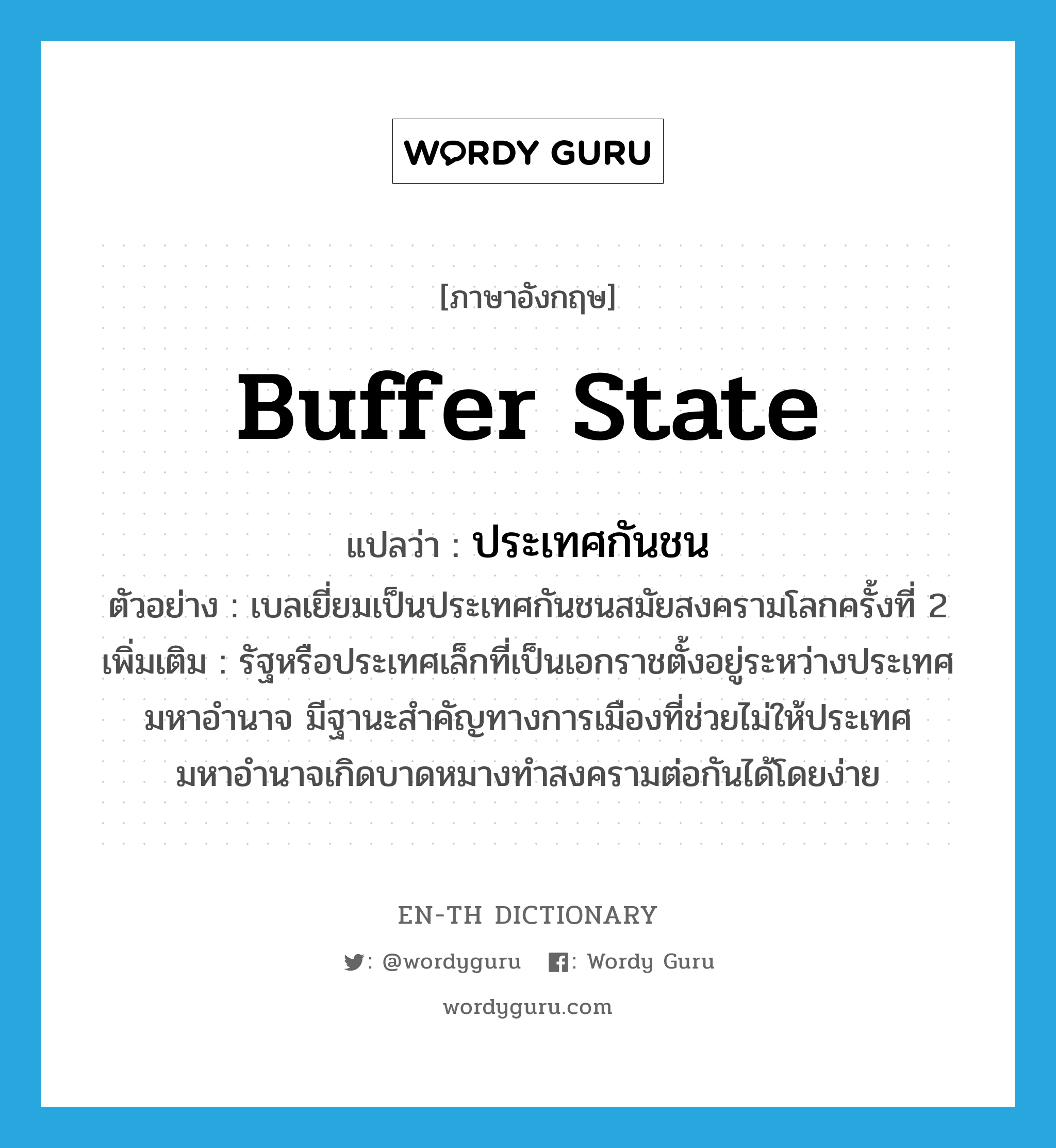 buffer state แปลว่า?, คำศัพท์ภาษาอังกฤษ buffer state แปลว่า ประเทศกันชน ประเภท N ตัวอย่าง เบลเยี่ยมเป็นประเทศกันชนสมัยสงครามโลกครั้งที่ 2 เพิ่มเติม รัฐหรือประเทศเล็กที่เป็นเอกราชตั้งอยู่ระหว่างประเทศมหาอำนาจ มีฐานะสำคัญทางการเมืองที่ช่วยไม่ให้ประเทศมหาอำนาจเกิดบาดหมางทำสงครามต่อกันได้โดยง่าย หมวด N