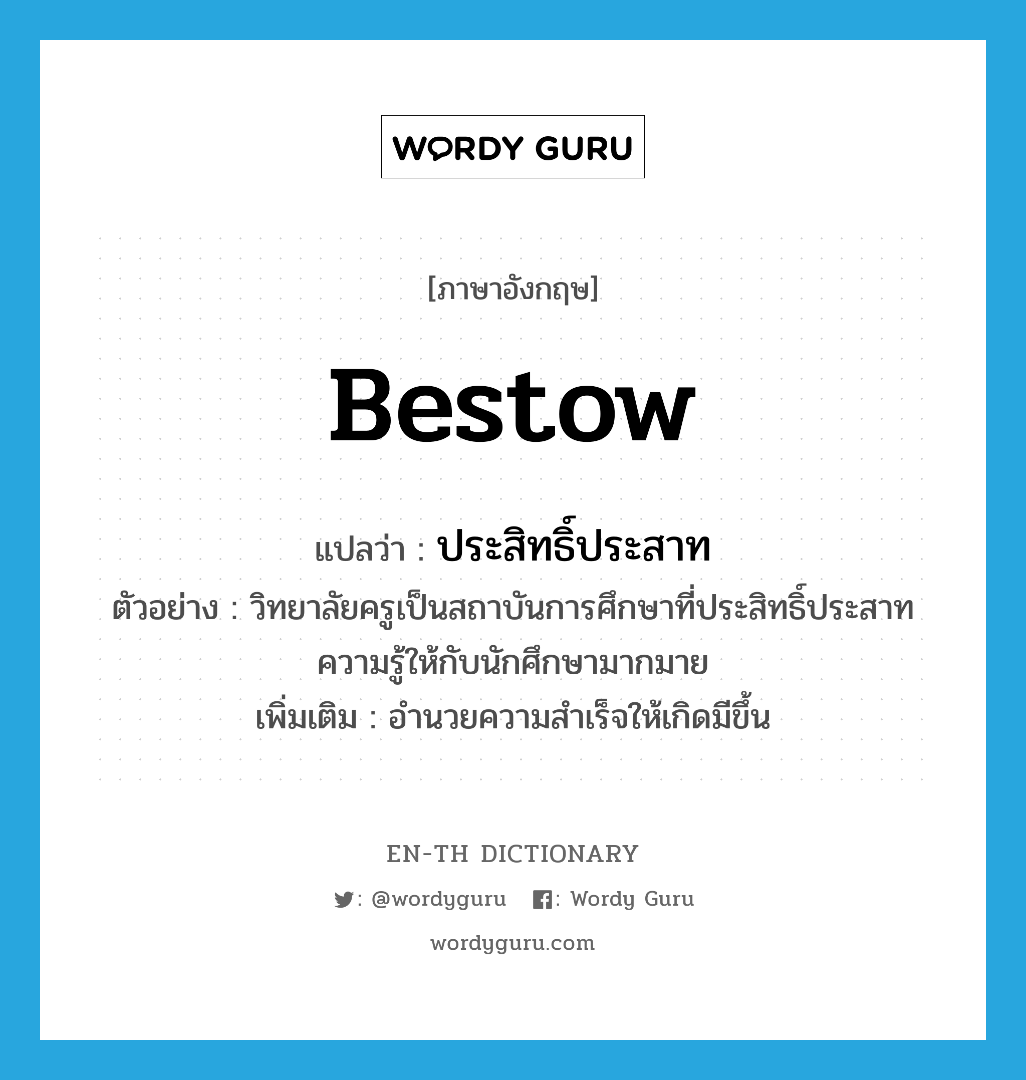 bestow แปลว่า?, คำศัพท์ภาษาอังกฤษ bestow แปลว่า ประสิทธิ์ประสาท ประเภท V ตัวอย่าง วิทยาลัยครูเป็นสถาบันการศึกษาที่ประสิทธิ์ประสาทความรู้ให้กับนักศึกษามากมาย เพิ่มเติม อำนวยความสำเร็จให้เกิดมีขึ้น หมวด V