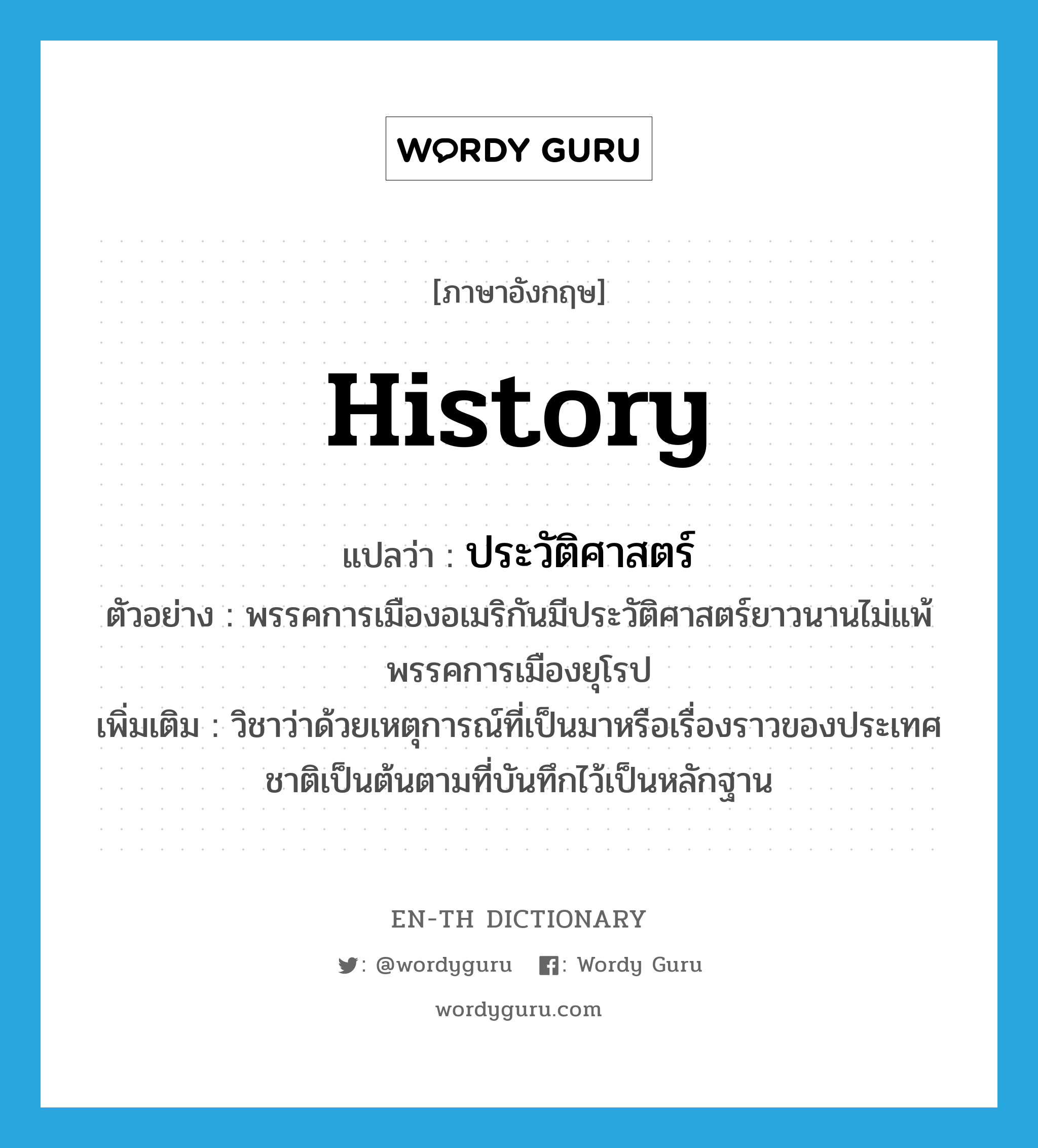 history แปลว่า?, คำศัพท์ภาษาอังกฤษ history แปลว่า ประวัติศาสตร์ ประเภท N ตัวอย่าง พรรคการเมืองอเมริกันมีประวัติศาสตร์ยาวนานไม่แพ้พรรคการเมืองยุโรป เพิ่มเติม วิชาว่าด้วยเหตุการณ์ที่เป็นมาหรือเรื่องราวของประเทศชาติเป็นต้นตามที่บันทึกไว้เป็นหลักฐาน หมวด N