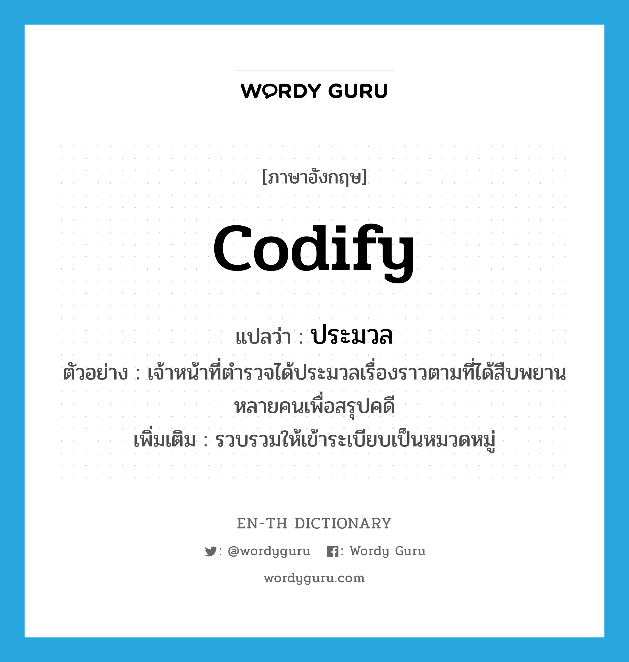 codify แปลว่า?, คำศัพท์ภาษาอังกฤษ codify แปลว่า ประมวล ประเภท V ตัวอย่าง เจ้าหน้าที่ตำรวจได้ประมวลเรื่องราวตามที่ได้สืบพยานหลายคนเพื่อสรุปคดี เพิ่มเติม รวบรวมให้เข้าระเบียบเป็นหมวดหมู่ หมวด V