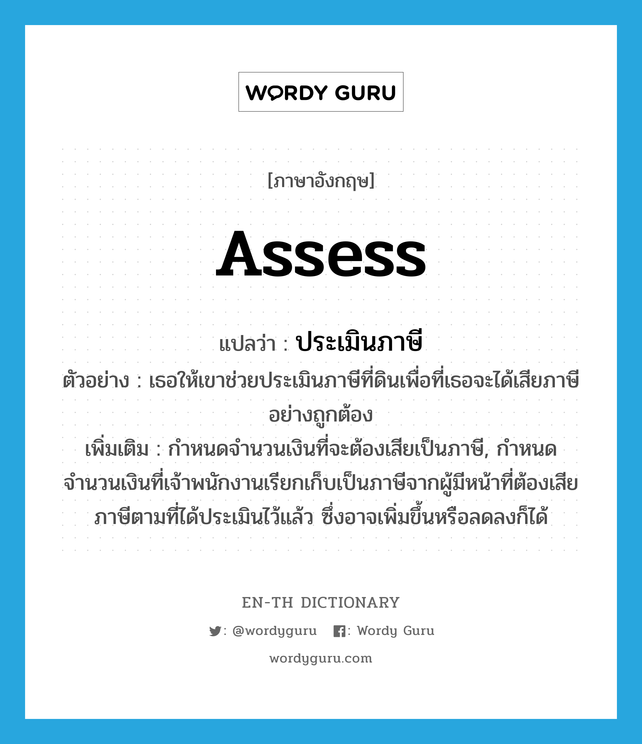 assess แปลว่า?, คำศัพท์ภาษาอังกฤษ assess แปลว่า ประเมินภาษี ประเภท V ตัวอย่าง เธอให้เขาช่วยประเมินภาษีที่ดินเพื่อที่เธอจะได้เสียภาษีอย่างถูกต้อง เพิ่มเติม กำหนดจำนวนเงินที่จะต้องเสียเป็นภาษี, กำหนดจำนวนเงินที่เจ้าพนักงานเรียกเก็บเป็นภาษีจากผู้มีหน้าที่ต้องเสียภาษีตามที่ได้ประเมินไว้แล้ว ซึ่งอาจเพิ่มขึ้นหรือลดลงก็ได้ หมวด V