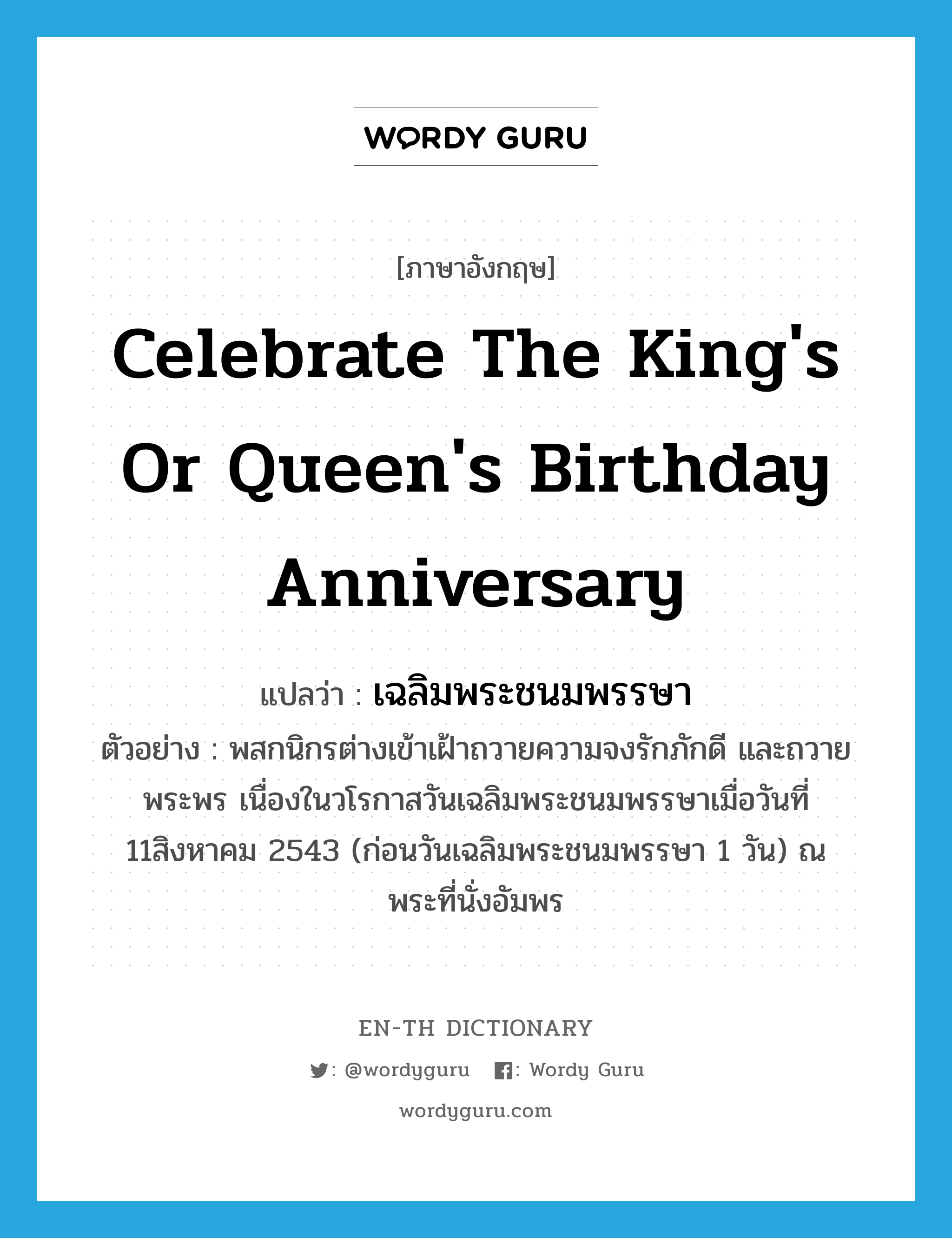 celebrate the king&#39;s or queen&#39;s birthday anniversary แปลว่า?, คำศัพท์ภาษาอังกฤษ celebrate the king&#39;s or queen&#39;s birthday anniversary แปลว่า เฉลิมพระชนมพรรษา ประเภท V ตัวอย่าง พสกนิกรต่างเข้าเฝ้าถวายความจงรักภักดี และถวายพระพร เนื่องในวโรกาสวันเฉลิมพระชนมพรรษาเมื่อวันที่ 11สิงหาคม 2543 (ก่อนวันเฉลิมพระชนมพรรษา 1 วัน) ณ พระที่นั่งอัมพร หมวด V