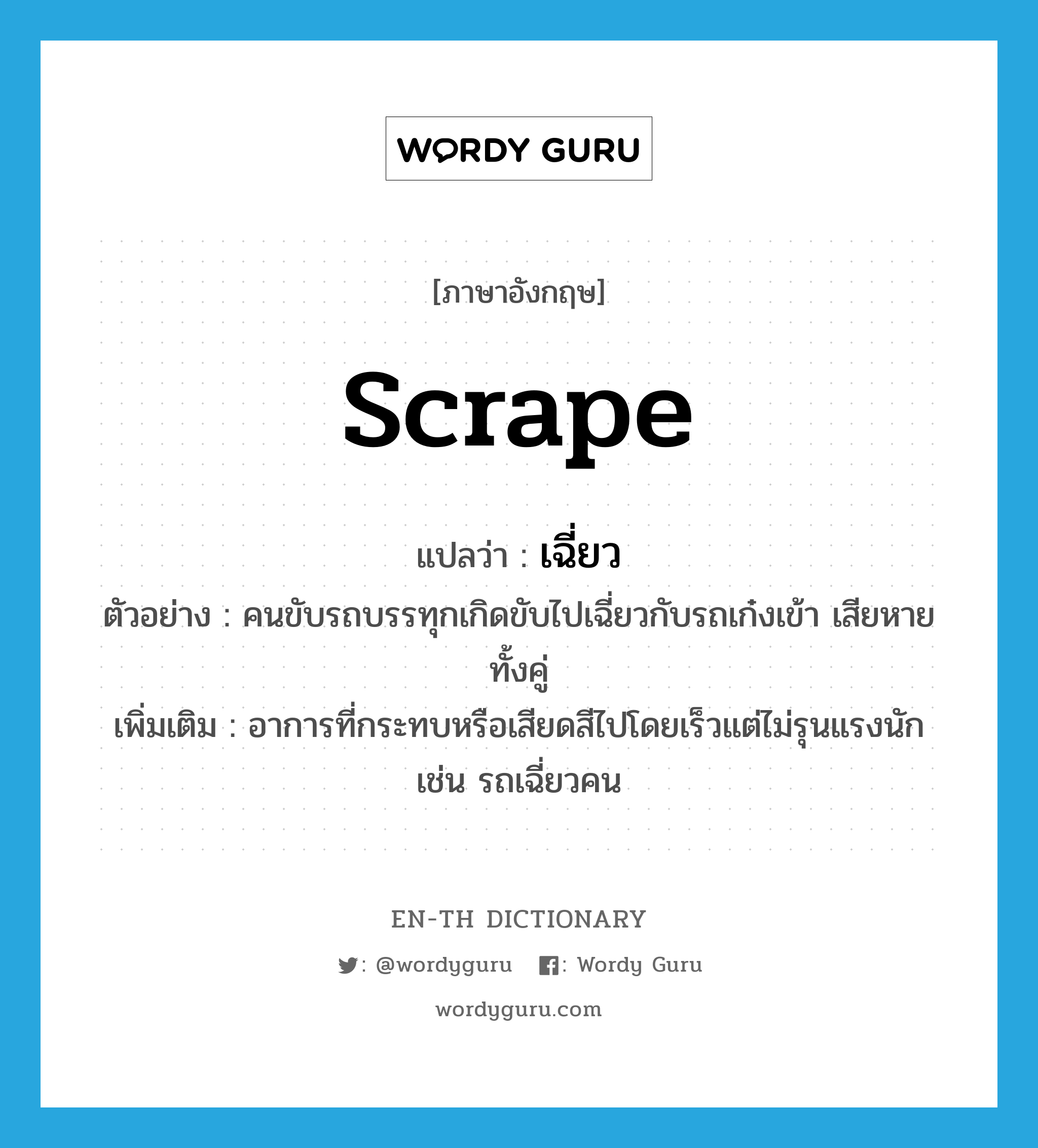 scrape แปลว่า?, คำศัพท์ภาษาอังกฤษ scrape แปลว่า เฉี่ยว ประเภท V ตัวอย่าง คนขับรถบรรทุกเกิดขับไปเฉี่ยวกับรถเก๋งเข้า เสียหายทั้งคู่ เพิ่มเติม อาการที่กระทบหรือเสียดสีไปโดยเร็วแต่ไม่รุนแรงนักเช่น รถเฉี่ยวคน หมวด V