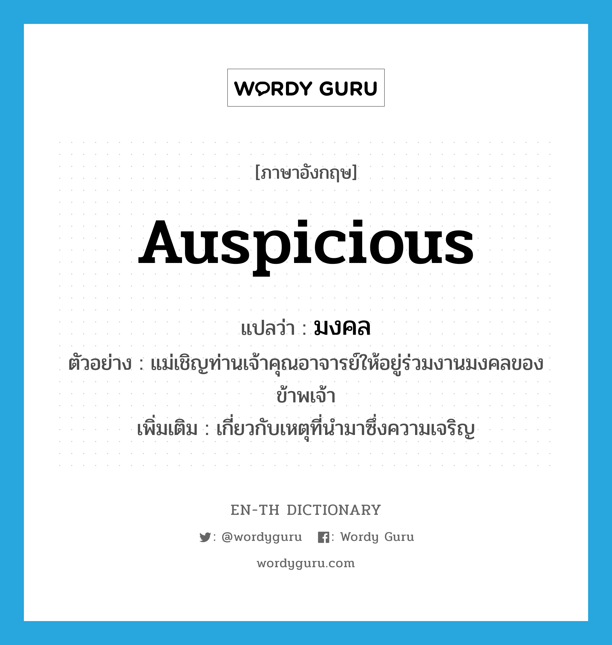 auspicious แปลว่า?, คำศัพท์ภาษาอังกฤษ auspicious แปลว่า มงคล ประเภท ADJ ตัวอย่าง แม่เชิญท่านเจ้าคุณอาจารย์ให้อยู่ร่วมงานมงคลของข้าพเจ้า เพิ่มเติม เกี่ยวกับเหตุที่นำมาซึ่งความเจริญ หมวด ADJ