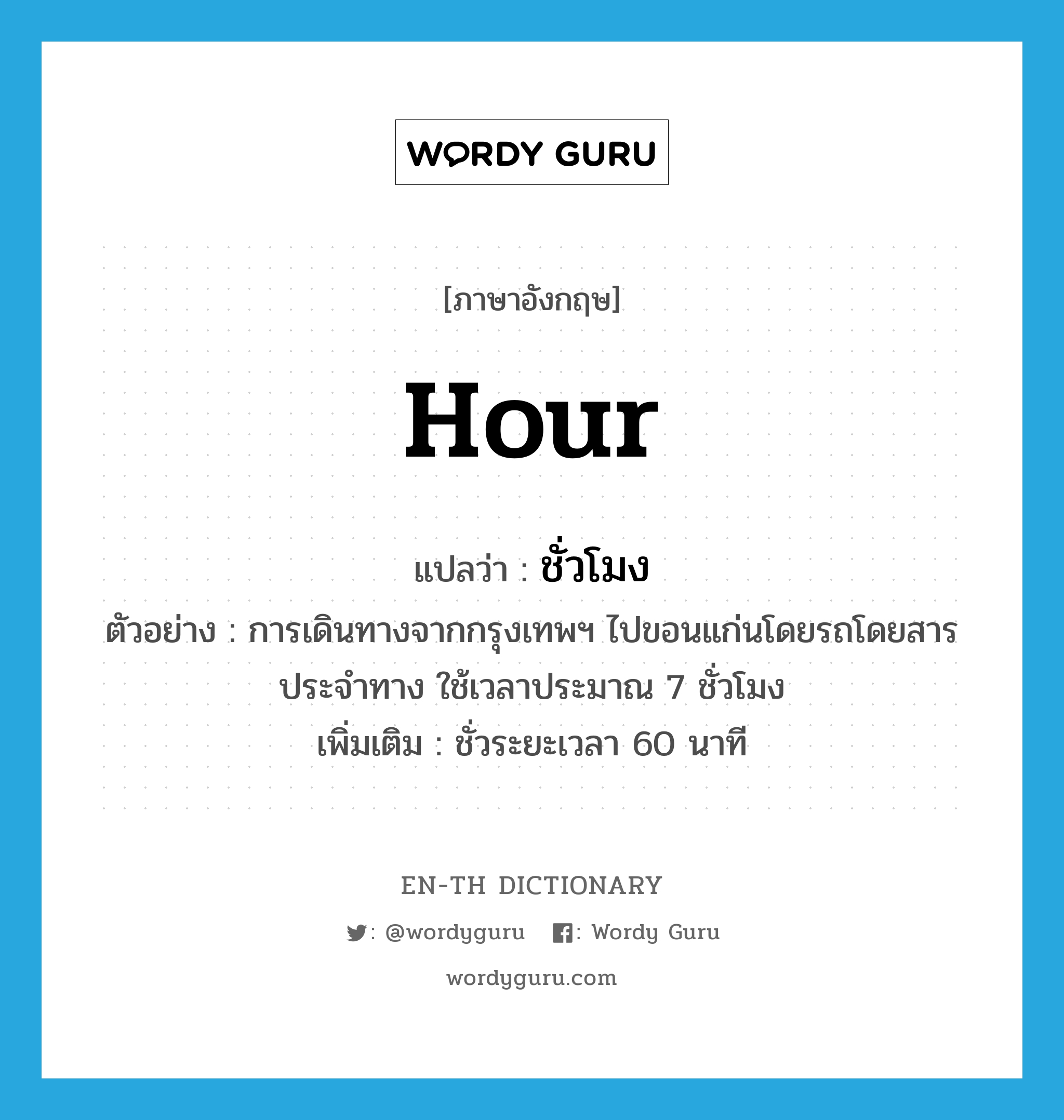 hour แปลว่า?, คำศัพท์ภาษาอังกฤษ hour แปลว่า ชั่วโมง ประเภท CLAS ตัวอย่าง การเดินทางจากกรุงเทพฯ ไปขอนแก่นโดยรถโดยสารประจำทาง ใช้เวลาประมาณ 7 ชั่วโมง เพิ่มเติม ชั่วระยะเวลา 60 นาที หมวด CLAS