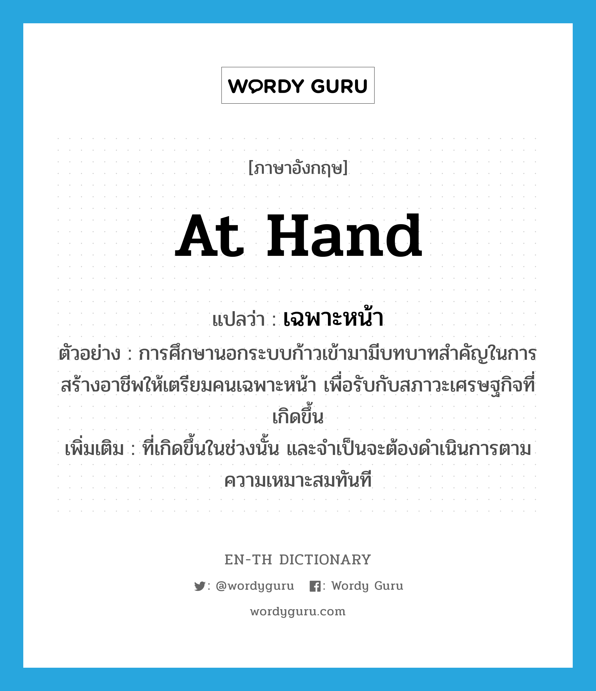 at hand แปลว่า?, คำศัพท์ภาษาอังกฤษ at hand แปลว่า เฉพาะหน้า ประเภท ADV ตัวอย่าง การศึกษานอกระบบก้าวเข้ามามีบทบาทสำคัญในการสร้างอาชีพให้เตรียมคนเฉพาะหน้า เพื่อรับกับสภาวะเศรษฐกิจที่เกิดขึ้น เพิ่มเติม ที่เกิดขึ้นในช่วงนั้น และจำเป็นจะต้องดำเนินการตามความเหมาะสมทันที หมวด ADV