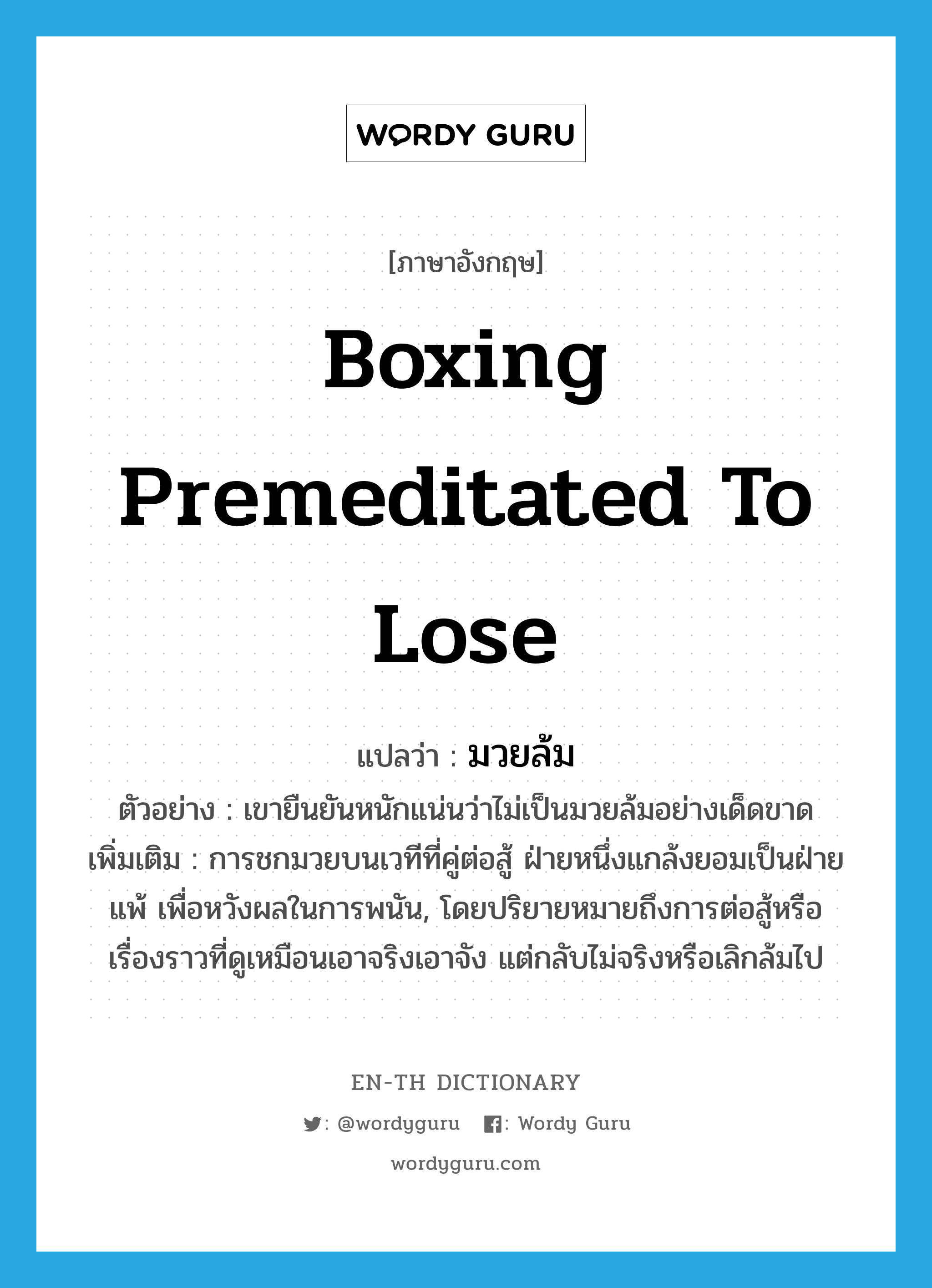 boxing premeditated to lose แปลว่า?, คำศัพท์ภาษาอังกฤษ boxing premeditated to lose แปลว่า มวยล้ม ประเภท N ตัวอย่าง เขายืนยันหนักแน่นว่าไม่เป็นมวยล้มอย่างเด็ดขาด เพิ่มเติม การชกมวยบนเวทีที่คู่ต่อสู้ ฝ่ายหนึ่งแกล้งยอมเป็นฝ่ายแพ้ เพื่อหวังผลในการพนัน, โดยปริยายหมายถึงการต่อสู้หรือเรื่องราวที่ดูเหมือนเอาจริงเอาจัง แต่กลับไม่จริงหรือเลิกล้มไป หมวด N