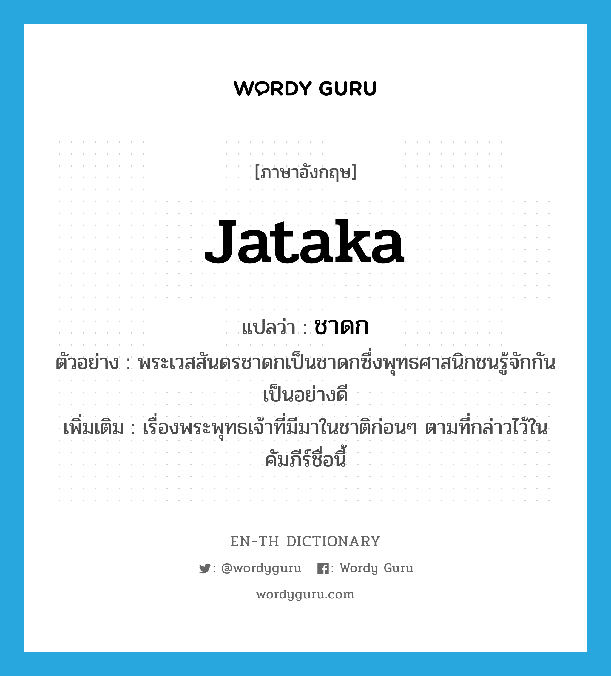 Jataka แปลว่า?, คำศัพท์ภาษาอังกฤษ Jataka แปลว่า ชาดก ประเภท N ตัวอย่าง พระเวสสันดรชาดกเป็นชาดกซึ่งพุทธศาสนิกชนรู้จักกันเป็นอย่างดี เพิ่มเติม เรื่องพระพุทธเจ้าที่มีมาในชาติก่อนๆ ตามที่กล่าวไว้ในคัมภีร์ชื่อนี้ หมวด N