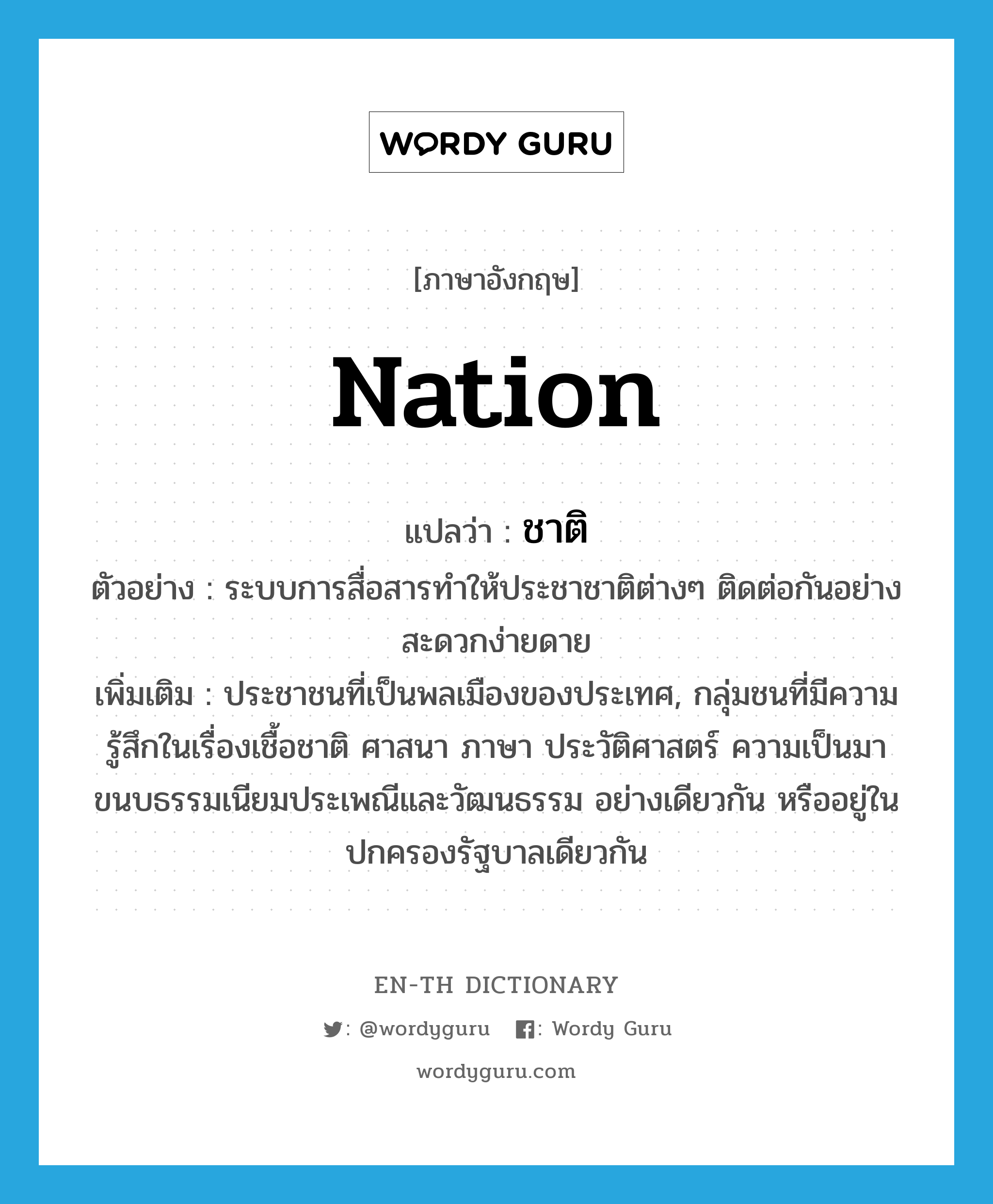 nation แปลว่า?, คำศัพท์ภาษาอังกฤษ nation แปลว่า ชาติ ประเภท N ตัวอย่าง ระบบการสื่อสารทำให้ประชาชาติต่างๆ ติดต่อกันอย่างสะดวกง่ายดาย เพิ่มเติม ประชาชนที่เป็นพลเมืองของประเทศ, กลุ่มชนที่มีความรู้สึกในเรื่องเชื้อชาติ ศาสนา ภาษา ประวัติศาสตร์ ความเป็นมา ขนบธรรมเนียมประเพณีและวัฒนธรรม อย่างเดียวกัน หรืออยู่ในปกครองรัฐบาลเดียวกัน หมวด N