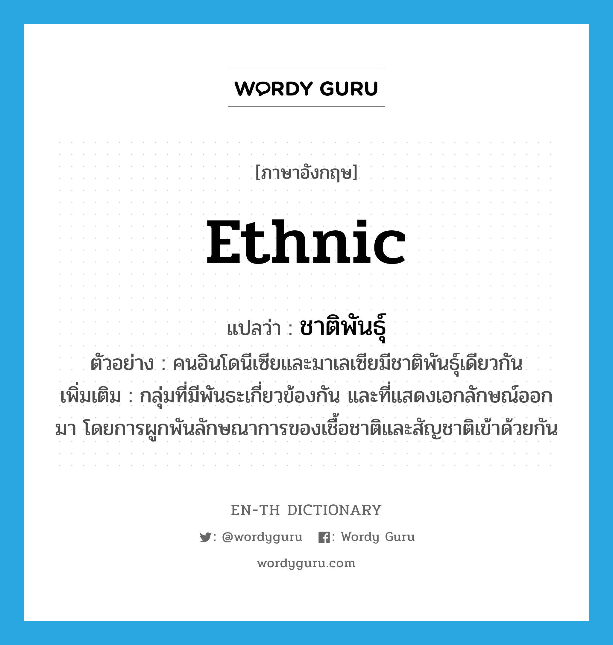 ethnic แปลว่า?, คำศัพท์ภาษาอังกฤษ ethnic แปลว่า ชาติพันธุ์ ประเภท N ตัวอย่าง คนอินโดนีเซียและมาเลเซียมีชาติพันธุ์เดียวกัน เพิ่มเติม กลุ่มที่มีพันธะเกี่ยวข้องกัน และที่แสดงเอกลักษณ์ออกมา โดยการผูกพันลักษณาการของเชื้อชาติและสัญชาติเข้าด้วยกัน หมวด N