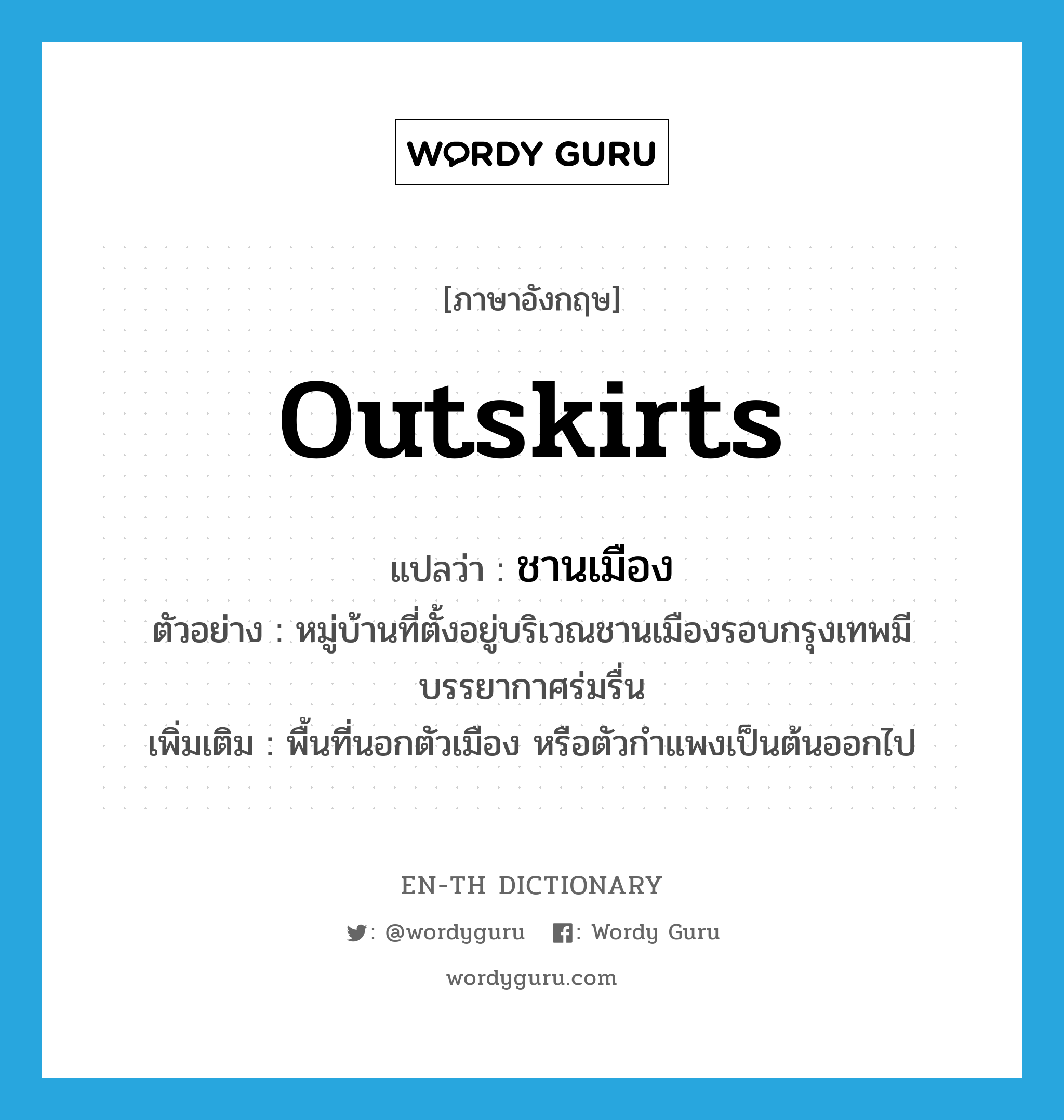 outskirts แปลว่า?, คำศัพท์ภาษาอังกฤษ outskirts แปลว่า ชานเมือง ประเภท N ตัวอย่าง หมู่บ้านที่ตั้งอยู่บริเวณชานเมืองรอบกรุงเทพมีบรรยากาศร่มรื่น เพิ่มเติม พื้นที่นอกตัวเมือง หรือตัวกำแพงเป็นต้นออกไป หมวด N