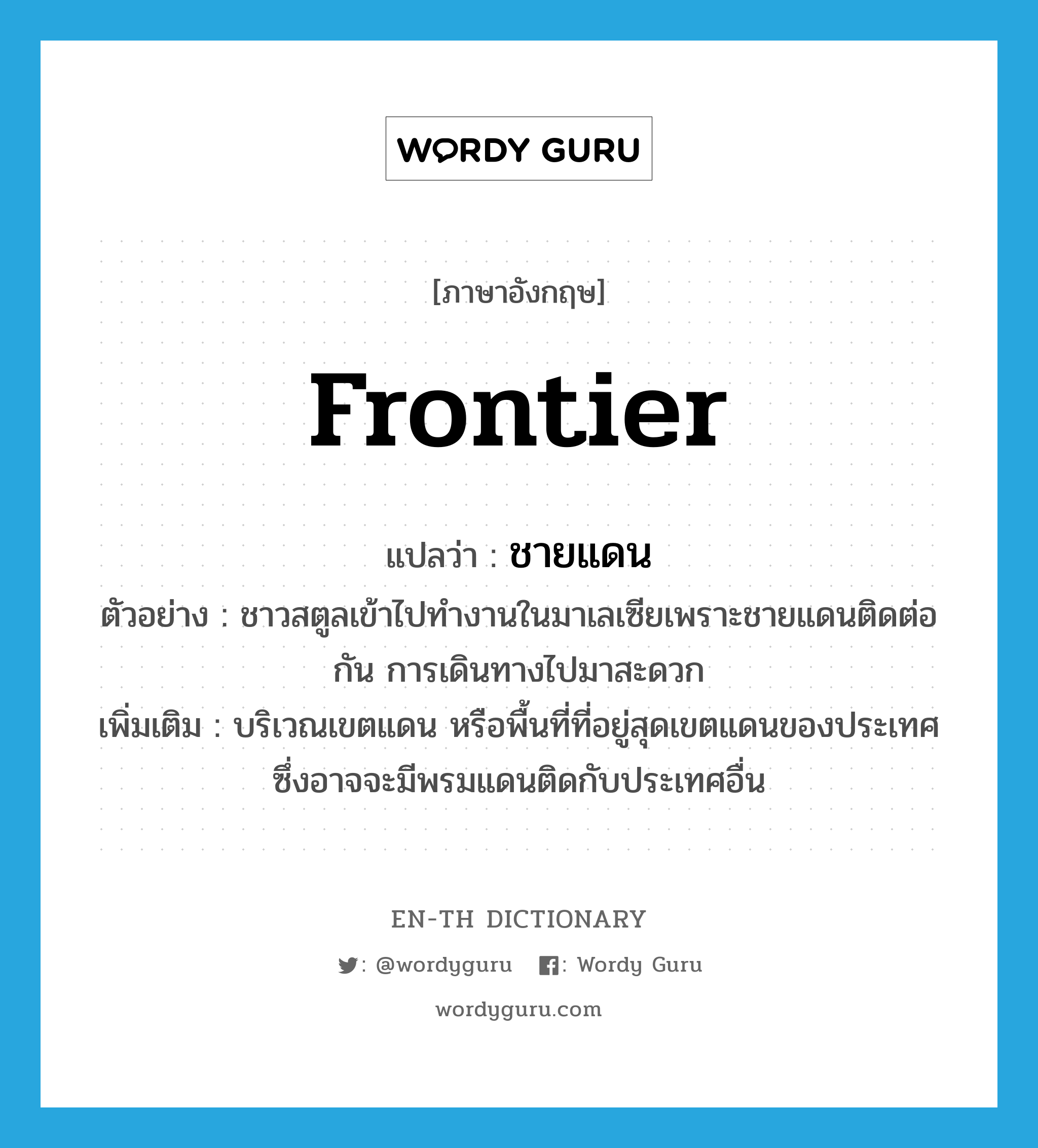 frontier แปลว่า?, คำศัพท์ภาษาอังกฤษ frontier แปลว่า ชายแดน ประเภท N ตัวอย่าง ชาวสตูลเข้าไปทำงานในมาเลเซียเพราะชายแดนติดต่อกัน การเดินทางไปมาสะดวก เพิ่มเติม บริเวณเขตแดน หรือพื้นที่ที่อยู่สุดเขตแดนของประเทศ ซึ่งอาจจะมีพรมแดนติดกับประเทศอื่น หมวด N