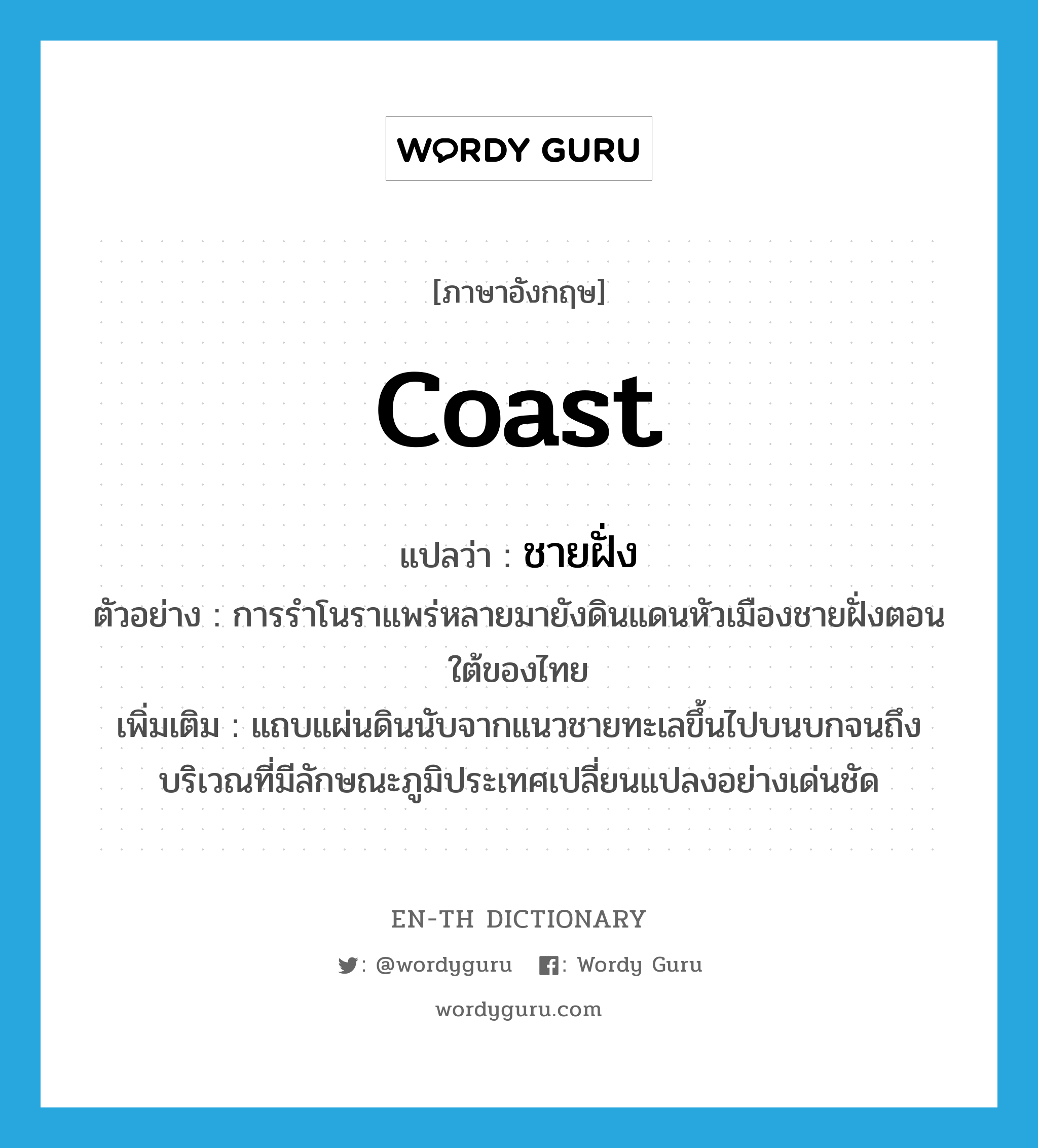 coast แปลว่า?, คำศัพท์ภาษาอังกฤษ coast แปลว่า ชายฝั่ง ประเภท N ตัวอย่าง การรำโนราแพร่หลายมายังดินแดนหัวเมืองชายฝั่งตอนใต้ของไทย เพิ่มเติม แถบแผ่นดินนับจากแนวชายทะเลขึ้นไปบนบกจนถึงบริเวณที่มีลักษณะภูมิประเทศเปลี่ยนแปลงอย่างเด่นชัด หมวด N