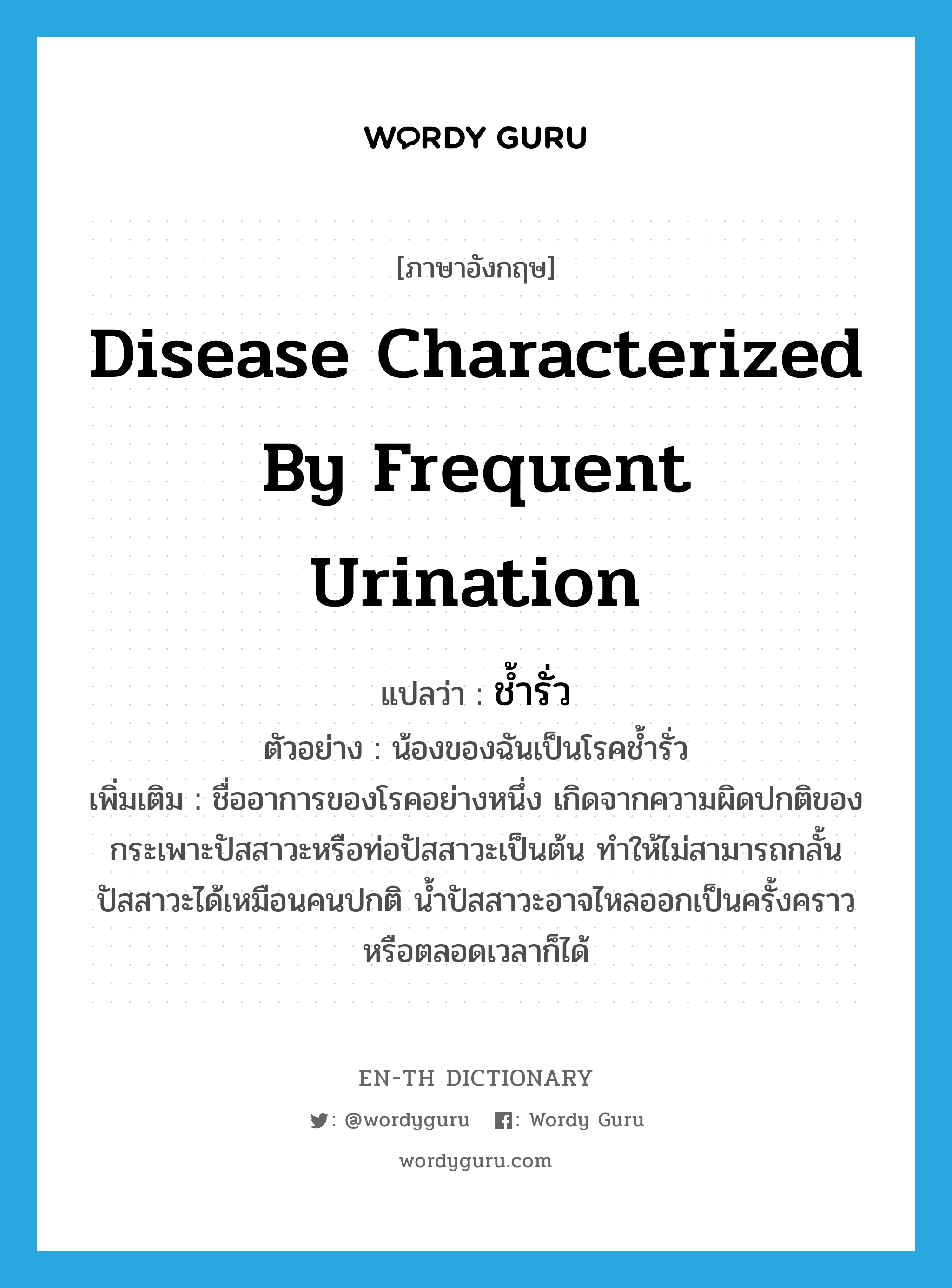 disease characterized by frequent urination แปลว่า?, คำศัพท์ภาษาอังกฤษ disease characterized by frequent urination แปลว่า ช้ำรั่ว ประเภท N ตัวอย่าง น้องของฉันเป็นโรคช้ำรั่ว เพิ่มเติม ชื่ออาการของโรคอย่างหนึ่ง เกิดจากความผิดปกติของกระเพาะปัสสาวะหรือท่อปัสสาวะเป็นต้น ทำให้ไม่สามารถกลั้นปัสสาวะได้เหมือนคนปกติ น้ำปัสสาวะอาจไหลออกเป็นครั้งคราวหรือตลอดเวลาก็ได้ หมวด N