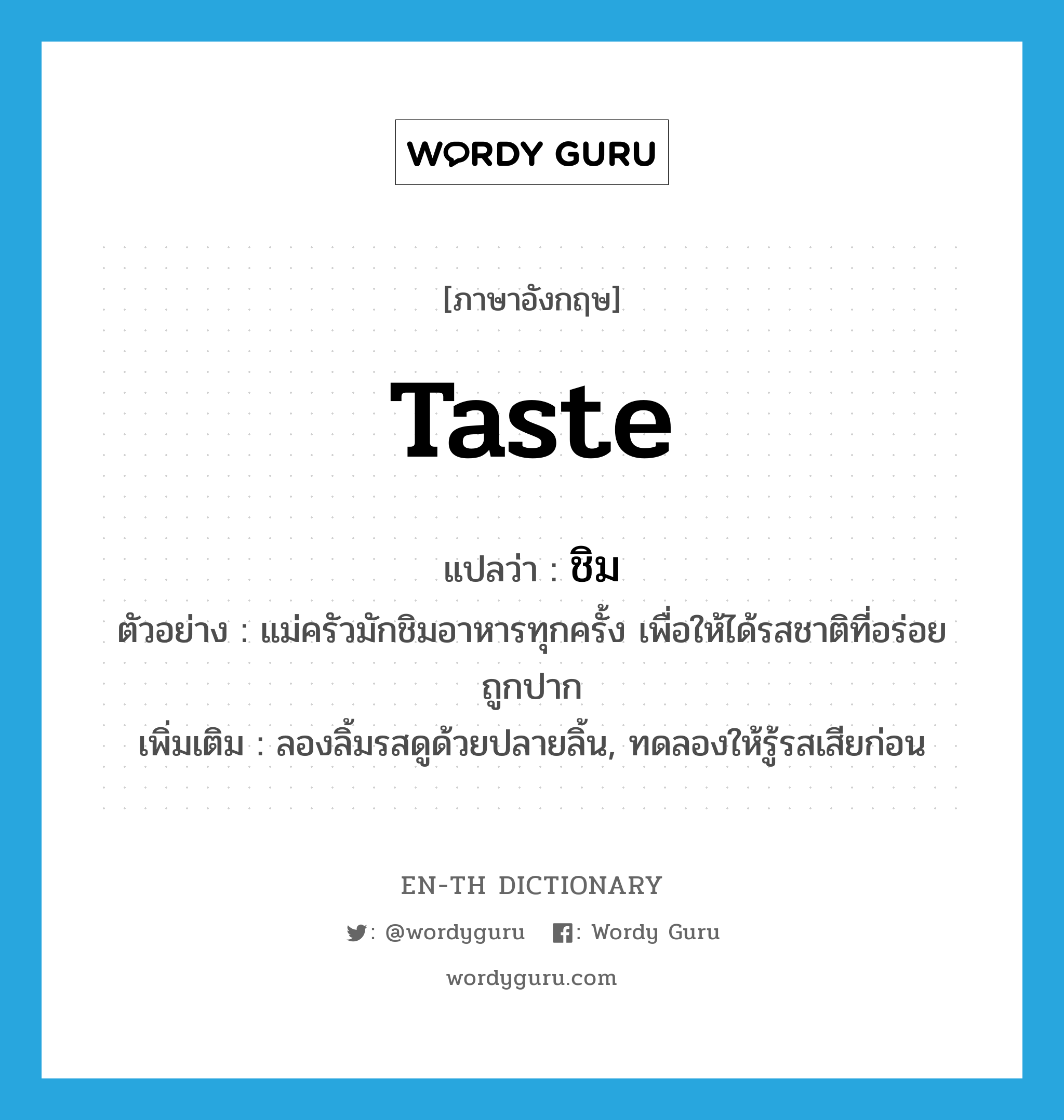 taste แปลว่า?, คำศัพท์ภาษาอังกฤษ taste แปลว่า ชิม ประเภท V ตัวอย่าง แม่ครัวมักชิมอาหารทุกครั้ง เพื่อให้ได้รสชาติที่อร่อยถูกปาก เพิ่มเติม ลองลิ้มรสดูด้วยปลายลิ้น, ทดลองให้รู้รสเสียก่อน หมวด V