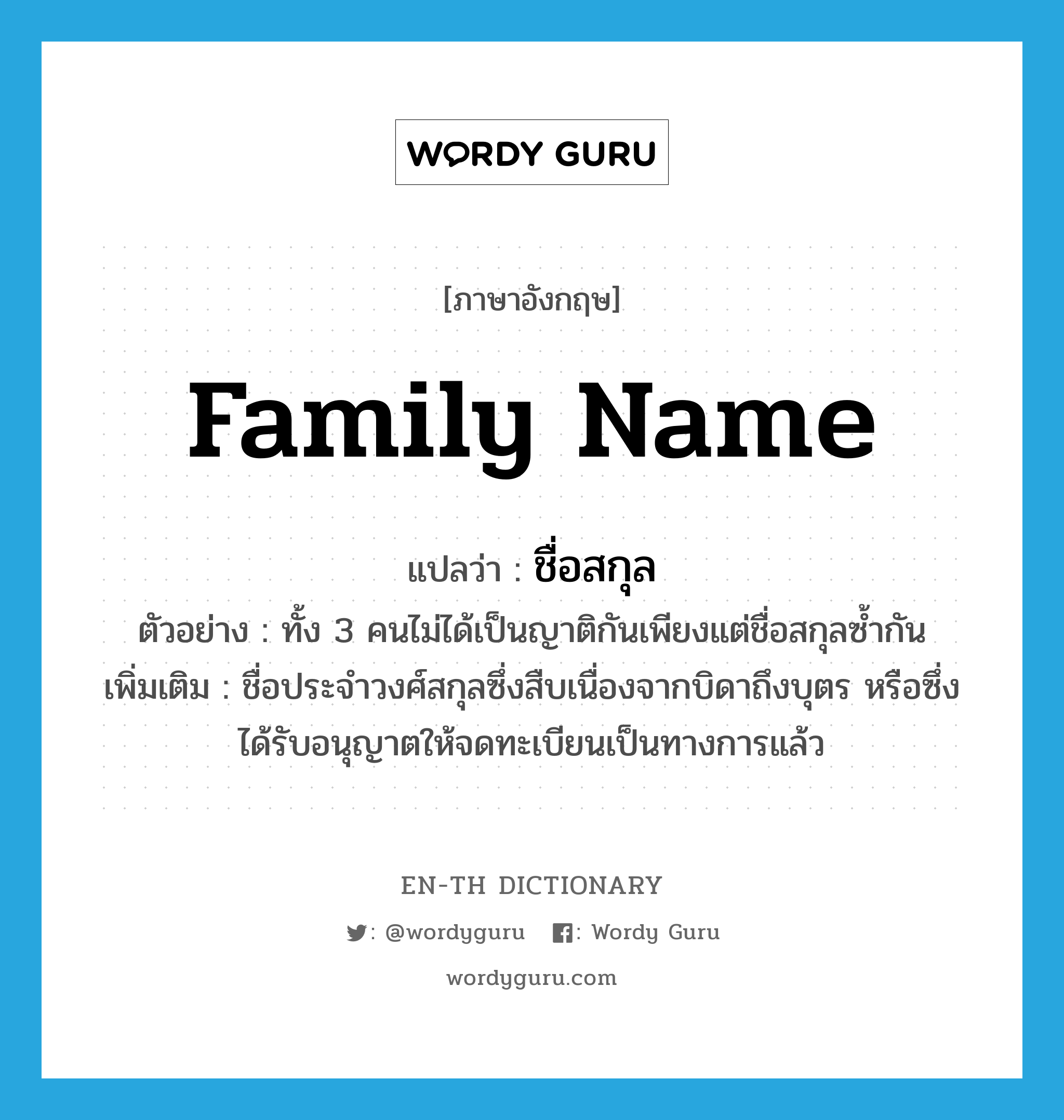 family name แปลว่า?, คำศัพท์ภาษาอังกฤษ family name แปลว่า ชื่อสกุล ประเภท N ตัวอย่าง ทั้ง 3 คนไม่ได้เป็นญาติกันเพียงแต่ชื่อสกุลซ้ำกัน เพิ่มเติม ชื่อประจำวงศ์สกุลซึ่งสืบเนื่องจากบิดาถึงบุตร หรือซึ่งได้รับอนุญาตให้จดทะเบียนเป็นทางการแล้ว หมวด N