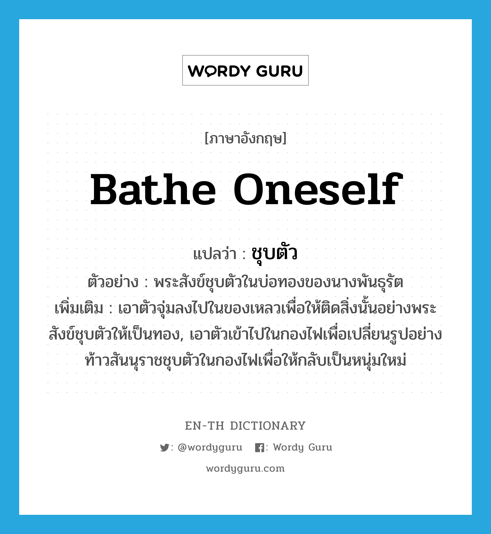 bathe oneself แปลว่า?, คำศัพท์ภาษาอังกฤษ bathe oneself แปลว่า ชุบตัว ประเภท V ตัวอย่าง พระสังข์ชุบตัวในบ่อทองของนางพันธุรัต เพิ่มเติม เอาตัวจุ่มลงไปในของเหลวเพื่อให้ติดสิ่งนั้นอย่างพระสังข์ชุบตัวให้เป็นทอง, เอาตัวเข้าไปในกองไฟเพื่อเปลี่ยนรูปอย่างท้าวสันนุราชชุบตัวในกองไฟเพื่อให้กลับเป็นหนุ่มใหม่ หมวด V