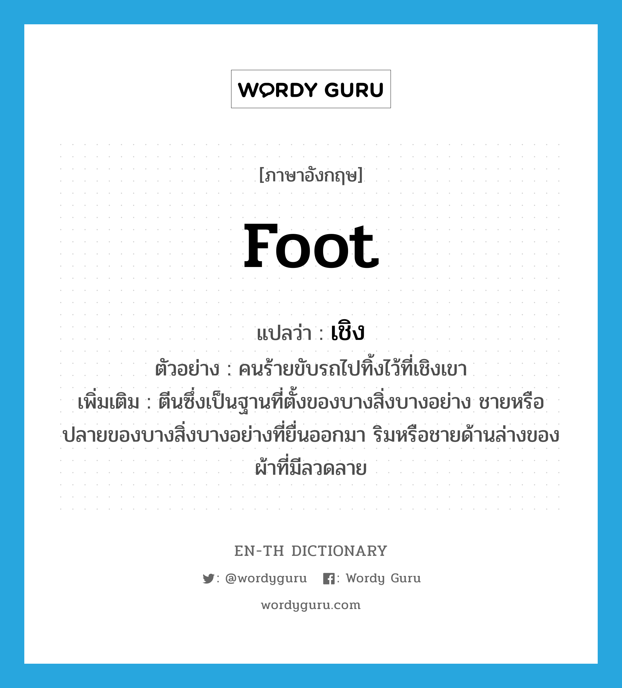 foot แปลว่า?, คำศัพท์ภาษาอังกฤษ foot แปลว่า เชิง ประเภท N ตัวอย่าง คนร้ายขับรถไปทิ้งไว้ที่เชิงเขา เพิ่มเติม ตีนซึ่งเป็นฐานที่ตั้งของบางสิ่งบางอย่าง ชายหรือปลายของบางสิ่งบางอย่างที่ยื่นออกมา ริมหรือชายด้านล่างของผ้าที่มีลวดลาย หมวด N