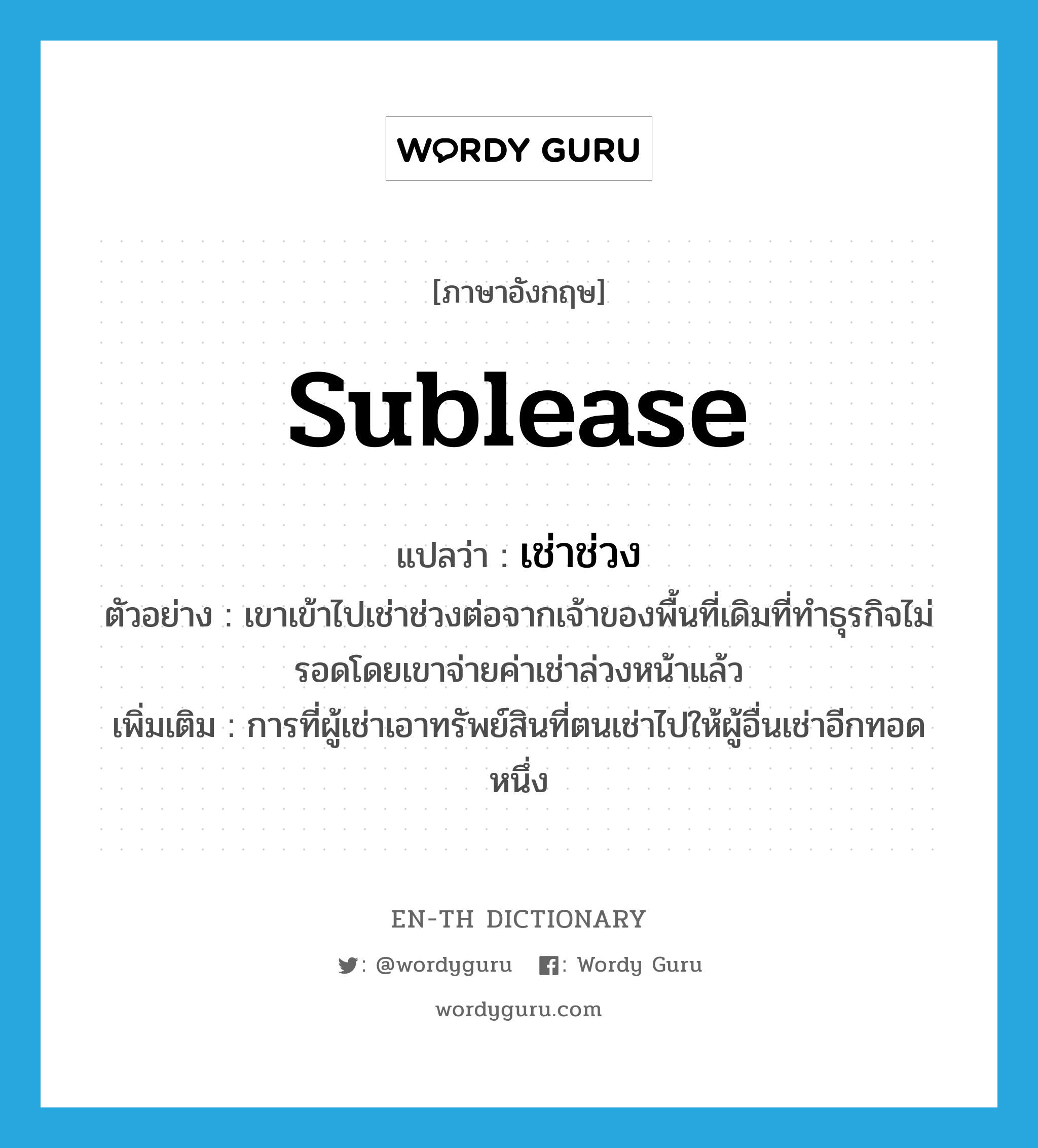 sublease แปลว่า?, คำศัพท์ภาษาอังกฤษ sublease แปลว่า เช่าช่วง ประเภท V ตัวอย่าง เขาเข้าไปเช่าช่วงต่อจากเจ้าของพื้นที่เดิมที่ทำธุรกิจไม่รอดโดยเขาจ่ายค่าเช่าล่วงหน้าแล้ว เพิ่มเติม การที่ผู้เช่าเอาทรัพย์สินที่ตนเช่าไปให้ผู้อื่นเช่าอีกทอดหนึ่ง หมวด V