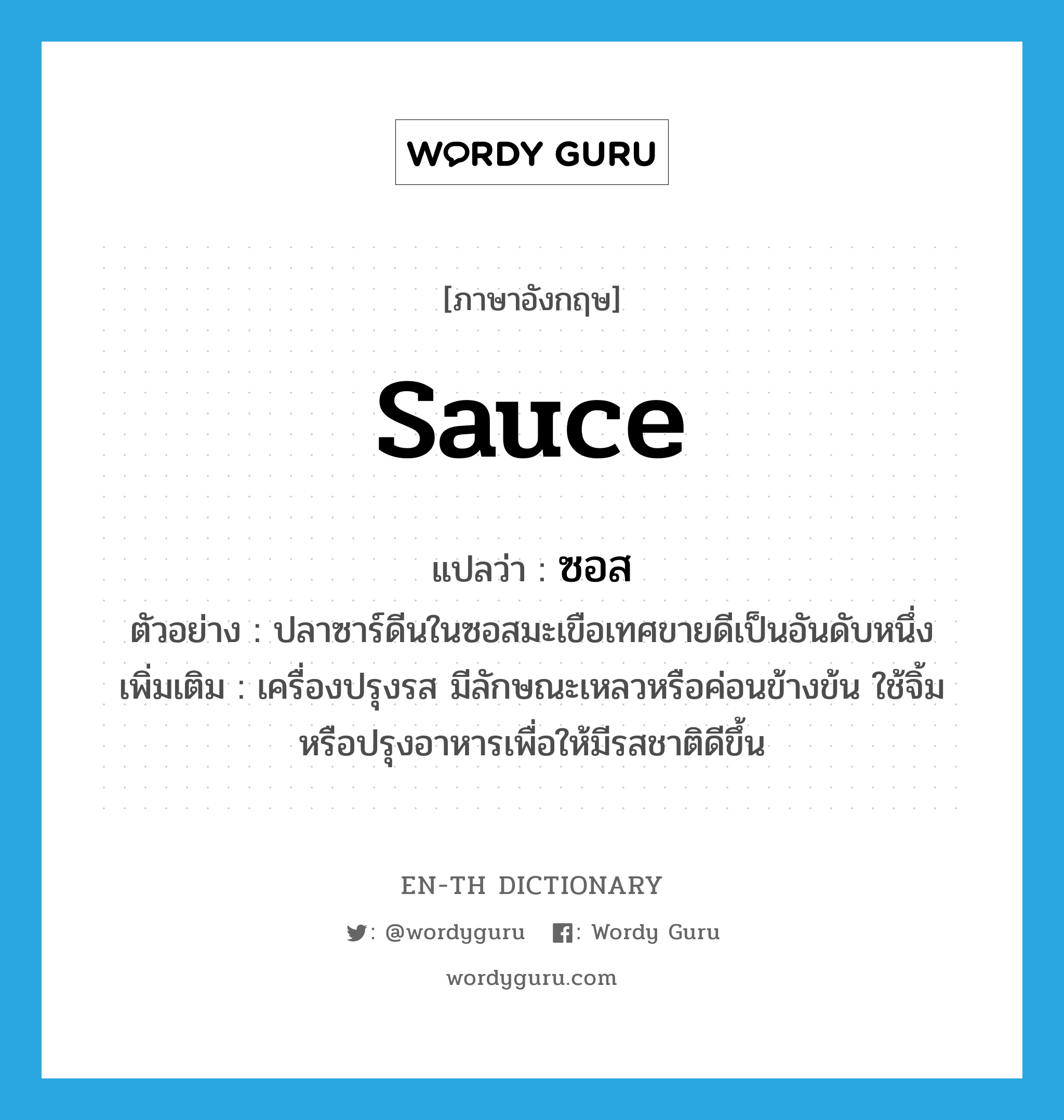 sauce แปลว่า?, คำศัพท์ภาษาอังกฤษ sauce แปลว่า ซอส ประเภท N ตัวอย่าง ปลาซาร์ดีนในซอสมะเขือเทศขายดีเป็นอันดับหนึ่ง เพิ่มเติม เครื่องปรุงรส มีลักษณะเหลวหรือค่อนข้างข้น ใช้จิ้มหรือปรุงอาหารเพื่อให้มีรสชาติดีขึ้น หมวด N