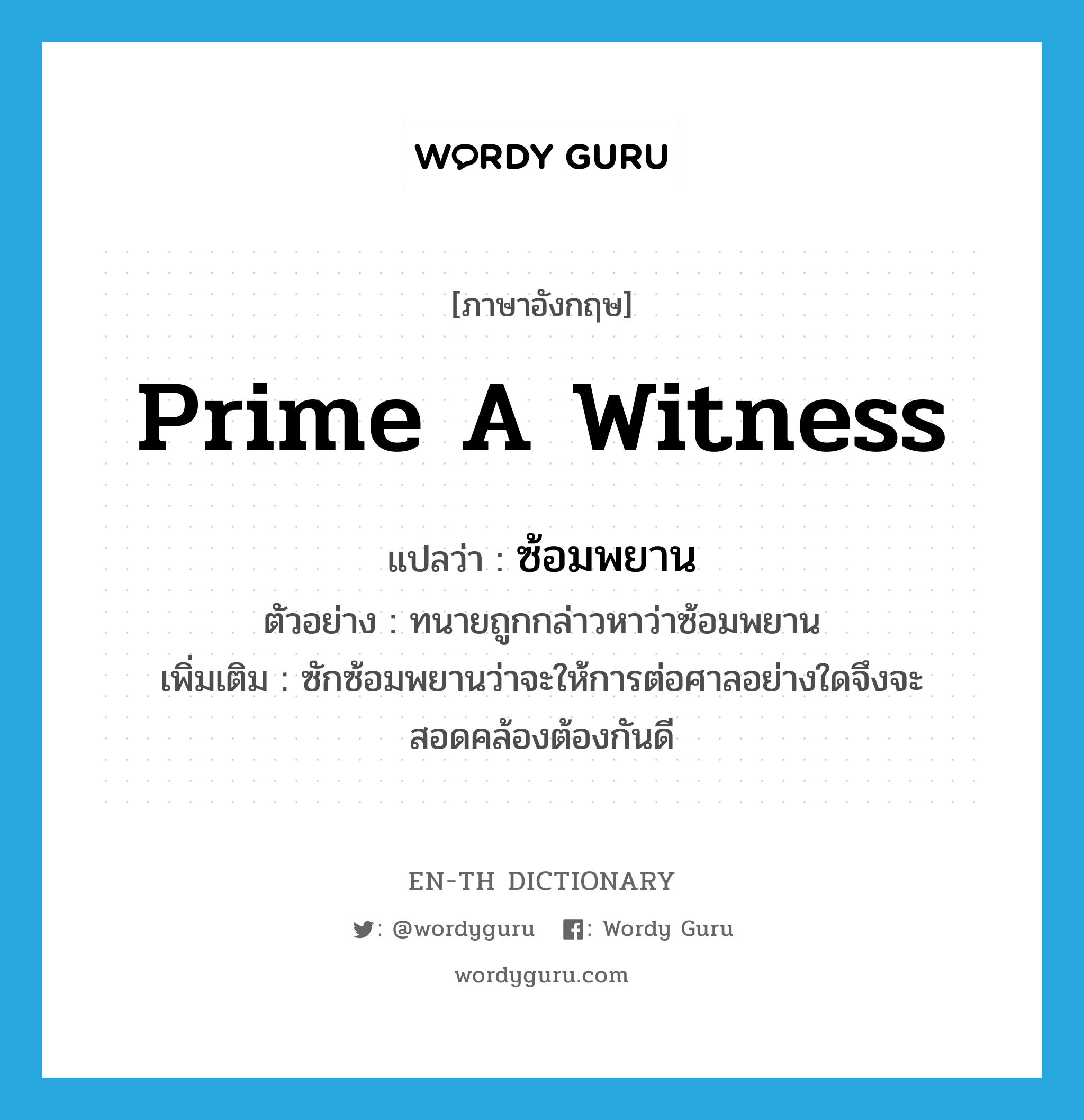 prime a witness แปลว่า?, คำศัพท์ภาษาอังกฤษ prime a witness แปลว่า ซ้อมพยาน ประเภท V ตัวอย่าง ทนายถูกกล่าวหาว่าซ้อมพยาน เพิ่มเติม ซักซ้อมพยานว่าจะให้การต่อศาลอย่างใดจึงจะสอดคล้องต้องกันดี หมวด V