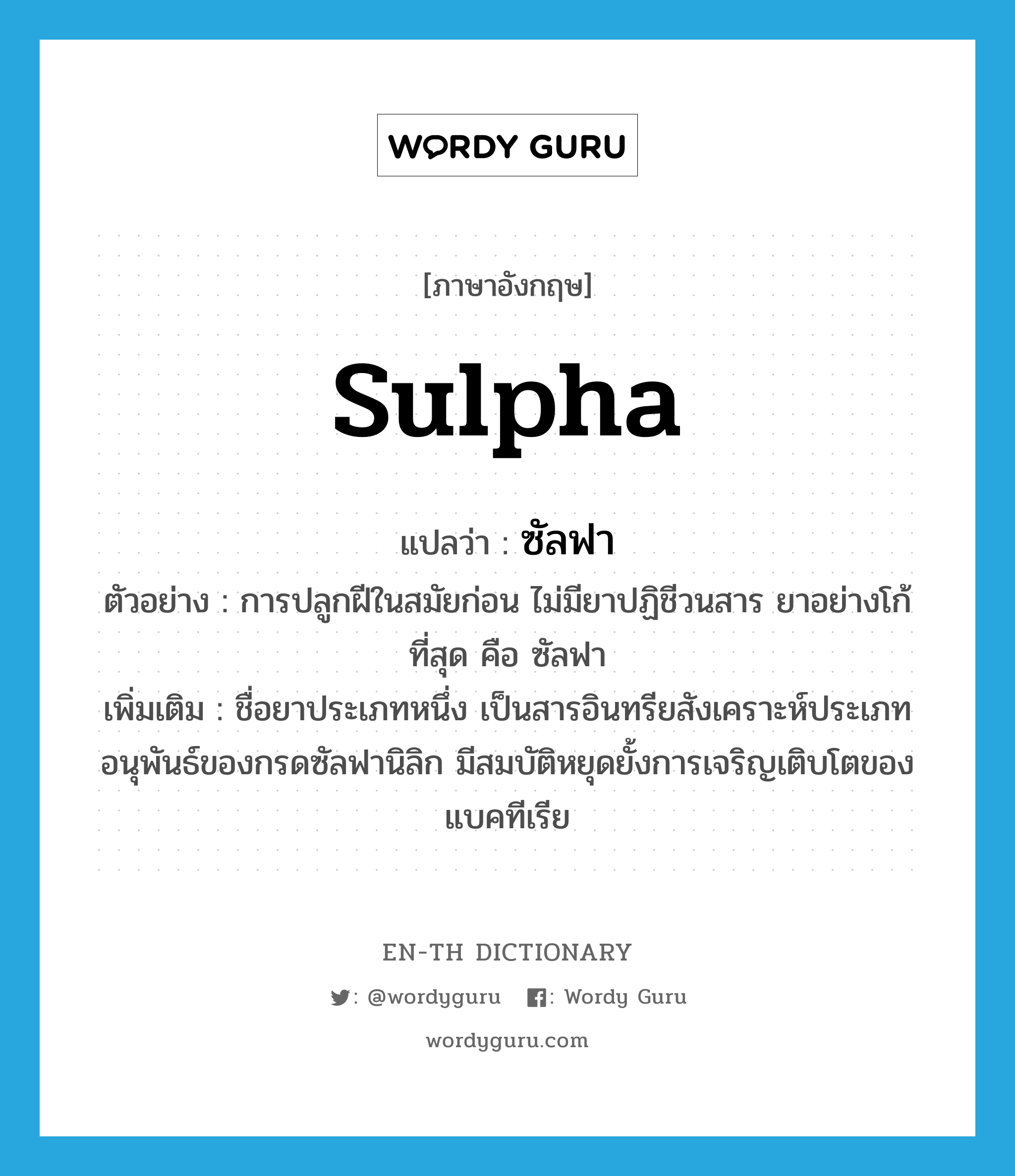 sulpha แปลว่า?, คำศัพท์ภาษาอังกฤษ sulpha แปลว่า ซัลฟา ประเภท N ตัวอย่าง การปลูกฝีในสมัยก่อน ไม่มียาปฏิชีวนสาร ยาอย่างโก้ที่สุด คือ ซัลฟา เพิ่มเติม ชื่อยาประเภทหนึ่ง เป็นสารอินทรียสังเคราะห์ประเภทอนุพันธ์ของกรดซัลฟานิลิก มีสมบัติหยุดยั้งการเจริญเติบโตของแบคทีเรีย หมวด N