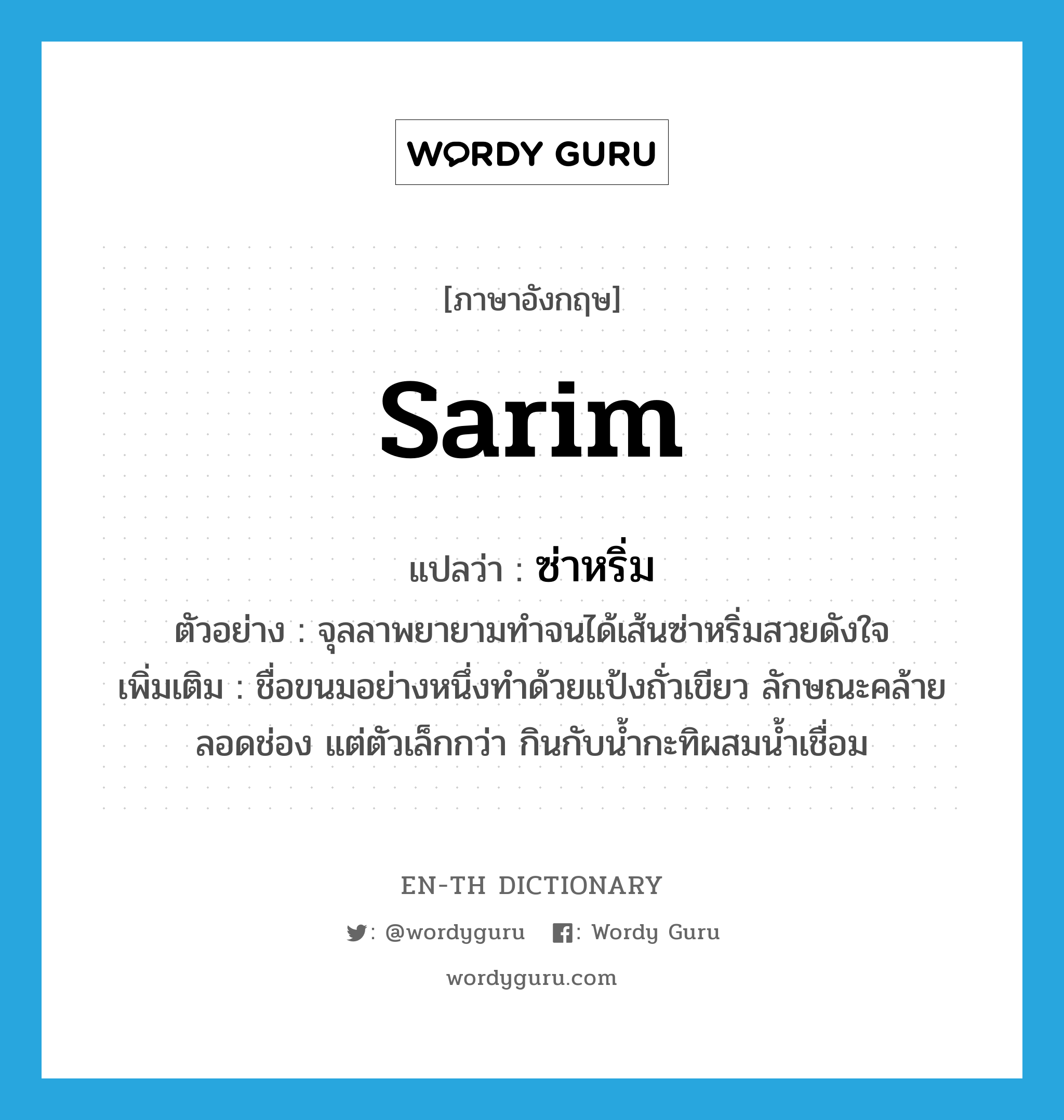 Sarim แปลว่า?, คำศัพท์ภาษาอังกฤษ Sarim แปลว่า ซ่าหริ่ม ประเภท N ตัวอย่าง จุลลาพยายามทำจนได้เส้นซ่าหริ่มสวยดังใจ เพิ่มเติม ชื่อขนมอย่างหนึ่งทำด้วยแป้งถั่วเขียว ลักษณะคล้ายลอดช่อง แต่ตัวเล็กกว่า กินกับน้ำกะทิผสมน้ำเชื่อม หมวด N