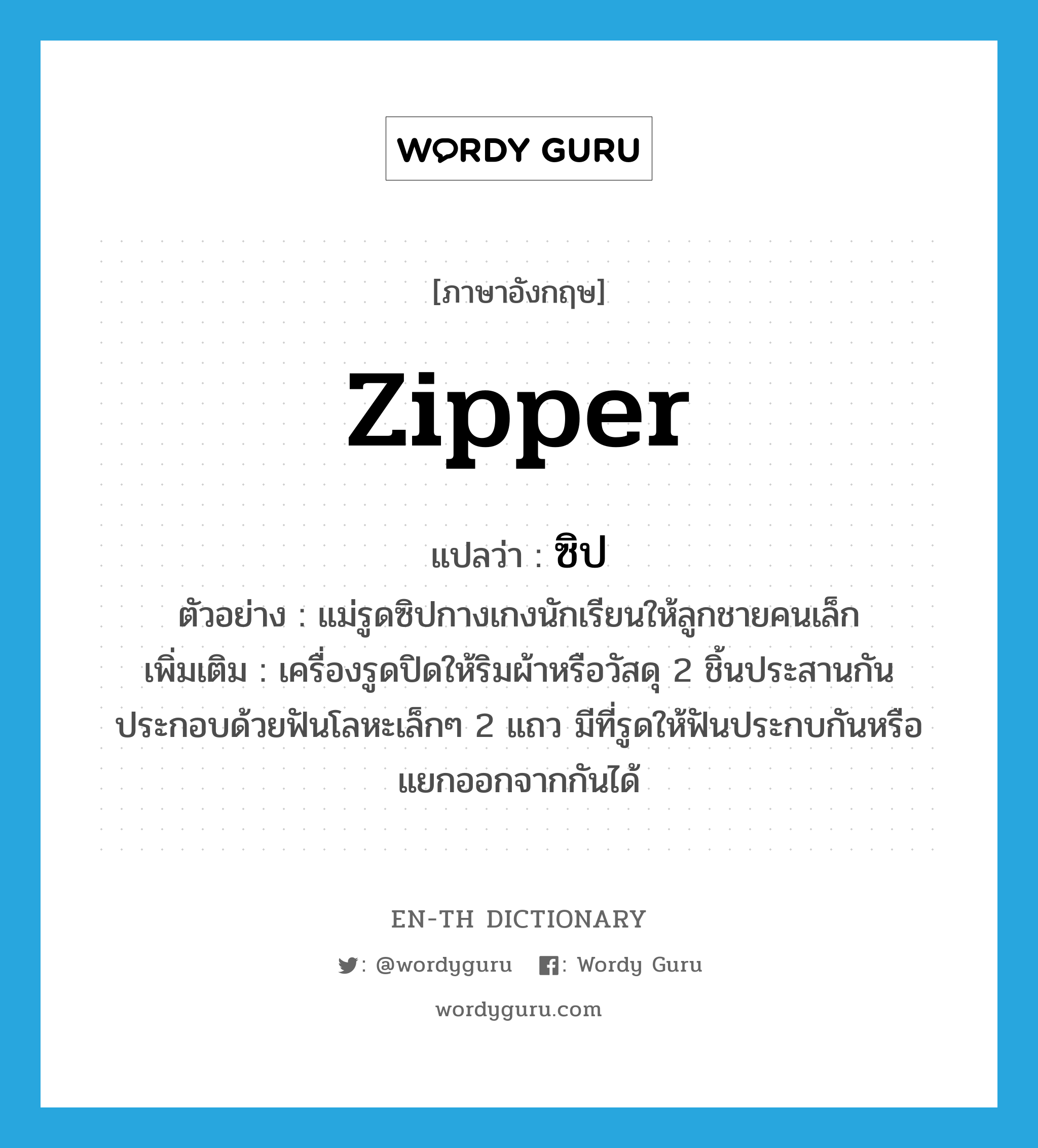 zipper แปลว่า?, คำศัพท์ภาษาอังกฤษ zipper แปลว่า ซิป ประเภท N ตัวอย่าง แม่รูดซิปกางเกงนักเรียนให้ลูกชายคนเล็ก เพิ่มเติม เครื่องรูดปิดให้ริมผ้าหรือวัสดุ 2 ชิ้นประสานกัน ประกอบด้วยฟันโลหะเล็กๆ 2 แถว มีที่รูดให้ฟันประกบกันหรือแยกออกจากกันได้ หมวด N