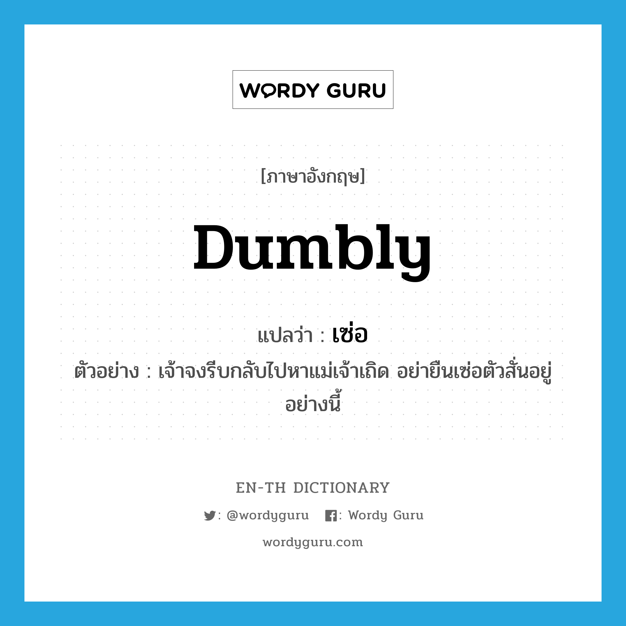 dumbly แปลว่า?, คำศัพท์ภาษาอังกฤษ dumbly แปลว่า เซ่อ ประเภท ADV ตัวอย่าง เจ้าจงรีบกลับไปหาแม่เจ้าเถิด อย่ายืนเซ่อตัวสั่นอยู่อย่างนี้ หมวด ADV