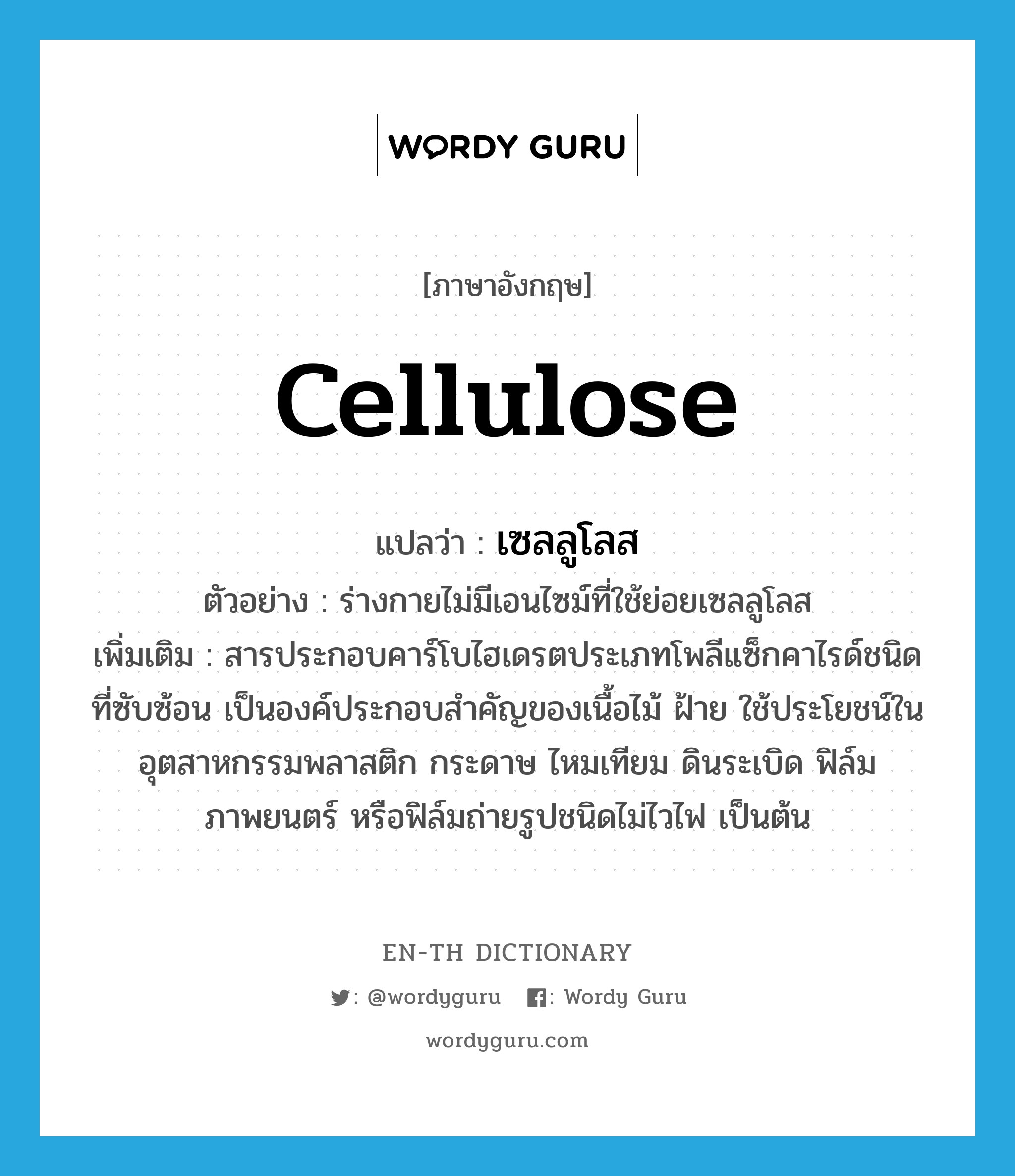 cellulose แปลว่า?, คำศัพท์ภาษาอังกฤษ cellulose แปลว่า เซลลูโลส ประเภท N ตัวอย่าง ร่างกายไม่มีเอนไซม์ที่ใช้ย่อยเซลลูโลส เพิ่มเติม สารประกอบคาร์โบไฮเดรตประเภทโพลีแซ็กคาไรด์ชนิดที่ซับซ้อน เป็นองค์ประกอบสำคัญของเนื้อไม้ ฝ้าย ใช้ประโยชน์ในอุตสาหกรรมพลาสติก กระดาษ ไหมเทียม ดินระเบิด ฟิล์มภาพยนตร์ หรือฟิล์มถ่ายรูปชนิดไม่ไวไฟ เป็นต้น หมวด N