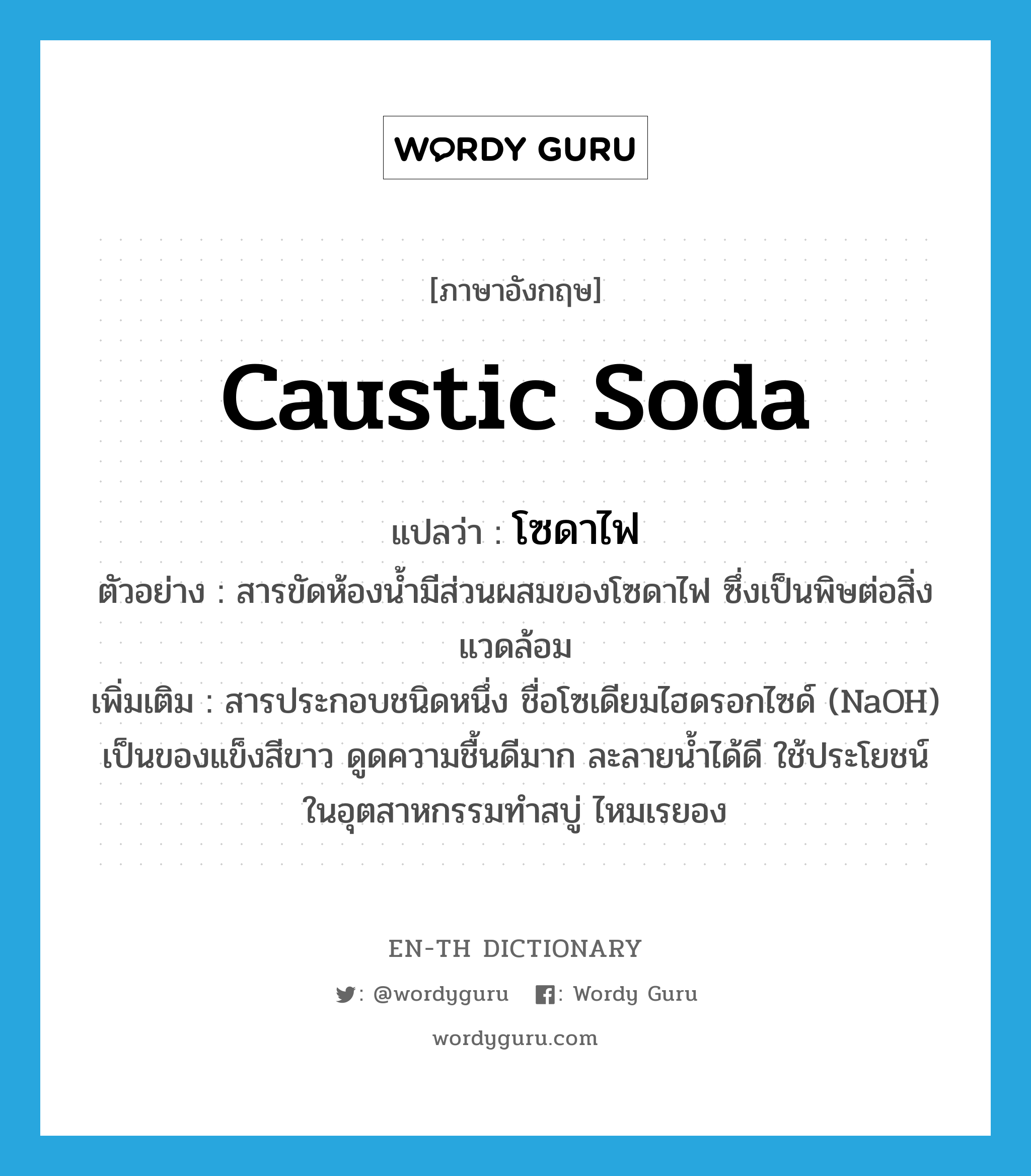 caustic soda แปลว่า?, คำศัพท์ภาษาอังกฤษ caustic soda แปลว่า โซดาไฟ ประเภท N ตัวอย่าง สารขัดห้องน้ำมีส่วนผสมของโซดาไฟ ซึ่งเป็นพิษต่อสิ่งแวดล้อม เพิ่มเติม สารประกอบชนิดหนึ่ง ชื่อโซเดียมไฮดรอกไซด์ (NaOH) เป็นของแข็งสีขาว ดูดความชื้นดีมาก ละลายน้ำได้ดี ใช้ประโยชน์ในอุตสาหกรรมทำสบู่ ไหมเรยอง หมวด N